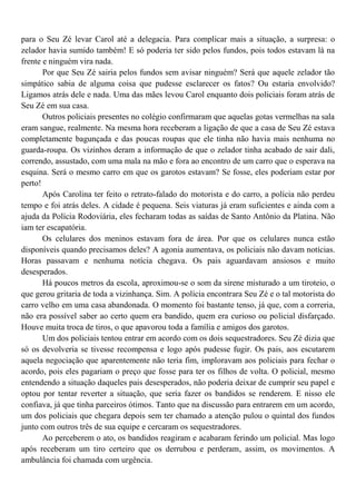 para o Seu Zé levar Carol até a delegacia. Para complicar mais a situação, a surpresa: o
zelador havia sumido também! E só poderia ter sido pelos fundos, pois todos estavam lá na
frente e ninguém vira nada.
       Por que Seu Zé sairia pelos fundos sem avisar ninguém? Será que aquele zelador tão
simpático sabia de alguma coisa que pudesse esclarecer os fatos? Ou estaria envolvido?
Ligamos atrás dele e nada. Uma das mães levou Carol enquanto dois policiais foram atrás de
Seu Zé em sua casa.
       Outros policiais presentes no colégio confirmaram que aquelas gotas vermelhas na sala
eram sangue, realmente. Na mesma hora receberam a ligação de que a casa de Seu Zé estava
completamente bagunçada e das poucas roupas que ele tinha não havia mais nenhuma no
guarda-roupa. Os vizinhos deram a informação de que o zelador tinha acabado de sair dali,
correndo, assustado, com uma mala na mão e fora ao encontro de um carro que o esperava na
esquina. Será o mesmo carro em que os garotos estavam? Se fosse, eles poderiam estar por
perto!
       Após Carolina ter feito o retrato-falado do motorista e do carro, a polícia não perdeu
tempo e foi atrás deles. A cidade é pequena. Seis viaturas já eram suficientes e ainda com a
ajuda da Polícia Rodoviária, eles fecharam todas as saídas de Santo Antônio da Platina. Não
iam ter escapatória.
       Os celulares dos meninos estavam fora de área. Por que os celulares nunca estão
disponíveis quando precisamos deles? A agonia aumentava, os policiais não davam notícias.
Horas passavam e nenhuma notícia chegava. Os pais aguardavam ansiosos e muito
desesperados.
       Há poucos metros da escola, aproximou-se o som da sirene misturado a um tiroteio, o
que gerou gritaria de toda a vizinhança. Sim. A polícia encontrara Seu Zé e o tal motorista do
carro velho em uma casa abandonada. O momento foi bastante tenso, já que, com a correria,
não era possível saber ao certo quem era bandido, quem era curioso ou policial disfarçado.
Houve muita troca de tiros, o que apavorou toda a família e amigos dos garotos.
       Um dos policiais tentou entrar em acordo com os dois sequestradores. Seu Zé dizia que
só os devolveria se tivesse recompensa e logo após pudesse fugir. Os pais, aos escutarem
aquela negociação que aparentemente não teria fim, imploravam aos policiais para fechar o
acordo, pois eles pagariam o preço que fosse para ter os filhos de volta. O policial, mesmo
entendendo a situação daqueles pais desesperados, não poderia deixar de cumprir seu papel e
optou por tentar reverter a situação, que seria fazer os bandidos se renderem. E nisso ele
confiava, já que tinha parceiros ótimos. Tanto que na discussão para entrarem em um acordo,
um dos policiais que chegara depois sem ter chamado a atenção pulou o quintal dos fundos
junto com outros três de sua equipe e cercaram os sequestradores.
       Ao perceberem o ato, os bandidos reagiram e acabaram ferindo um policial. Mas logo
após receberam um tiro certeiro que os derrubou e perderam, assim, os movimentos. A
ambulância foi chamada com urgência.
 