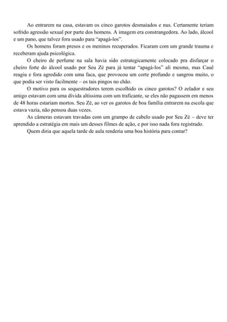 Ao entrarem na casa, estavam os cinco garotos desmaiados e nus. Certamente teriam
sofrido agressão sexual por parte dos homens. A imagem era constrangedora. Ao lado, álcool
e um pano, que talvez fora usado para “apagá-los”.
      Os homens foram presos e os meninos recuperados. Ficaram com um grande trauma e
receberam ajuda psicológica.
      O cheiro de perfume na sala havia sido estrategicamente colocado pra disfarçar o
cheiro forte do álcool usado por Seu Zé para já tentar “apagá-los” ali mesmo, mas Cauê
reagiu e fora agredido com uma faca, que provocou um corte profundo e sangrou muito, o
que podia ser visto facilmente – os tais pingos no chão.
      O motivo para os sequestradores terem escolhido os cinco garotos? O zelador e seu
amigo estavam com uma dívida altíssima com um traficante, se eles não pagassem em menos
de 48 horas estariam mortos. Seu Zé, ao ver os garotos de boa família entrarem na escola que
estava vazia, não pensou duas vezes.
      As câmeras estavam travadas com um grampo de cabelo usado por Seu Zé – deve ter
aprendido a estratégia em mais um desses filmes de ação, e por isso nada fora registrado.
      Quem diria que aquela tarde de aula renderia uma boa história para contar?
 