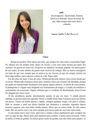 ANNE
                                                      Inconsequente. Apaixonada. Imatura.
                                                     Sensível e delicada. Gosta da rotina, da
                                                       paz. Opta sempre pelo mais fácil e
                                                                     cômodo.



                                                      Segmento: Implícito (o final “fica no ar”)




                                            Cinco

       Bruna era perfeita. Pelo menos pra mim, que sempre fui vista como a menininha frágil.
Os olhares pra ela sempre eram cheios de inveja e com uma certa luxúria por parte dos
meninos. Eu queria ser como ela. Eu queria ser autêntica. Invejada, popular. Eu nunca passei
de um rastro, de uma sombra da garota mais incrível do colégio. Mas eu nunca conseguiria
ser mais do que isso, sempre que eu tentava eu me travava, já que ela sempre insistia em
fazer algo melhor, mais caloroso e cheio de vida. Típico dela.
   Era dia cinco de maio. Cinco do cinco. Minha paixão pelo número cinco existe desde que
eu existo. Minha mãe costumava dizer que o número cinco era o número da falsidade, porque
ele podia ser transformado facilmente com apenas alguns rabiscos. A estrela de cinco pontas.
O pentagrama é a figura mais freqüente nos instrumentos de magia, e é usado em amuletos e
instrumentos de exorcismo. Alguns afirmam que é o símbolo da dissimulação. Jesus Cristo
foi chagado por cinco vezes.
    O dia amanheceu quente. Incomumente quente, já que era maio. A cidade parecia
abafada, as pessoas pareciam agitadas. Passei a manhã lendo Dom Casmurro para me distrair
um pouco. Tomei um banho quente e rápido, coloquei qualquer roupa e fui para o colégio.
Subi as escadas e senti um cheiro familiar que dominava o corredor; segundos depois
Gustavo segurou com suas mãos minha cintura. Disse que eu estava linda. Eu não estava
linda. Dei um sorriso seco e me senti enjoada, pois havia saído de casa sem comer nada.
   A sala ainda estava semi vazia, aproveitei o tempo e desci rapidamente para comprar um
suco ou algo do tipo. Passei antes pelo banheiro para conferir. A porta estava trancada. Voltei
ao pátio, só tinha de goiaba. Eu nunca gostei muito de goiaba, mas não tinha outra opção e se
 