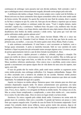 continuasse de estômago vazio passaria mal sem dúvida nenhuma. Subi correndo e mal vi
que a embalagem estava minusculamente rasgada, deixando assim pingos pela sala toda.
    A professora não tardou a chegar. Entrou como sempre com o suéter azul de bolinhas, se
Bruna estivesse na classe certamente faria algum comentário sobre ele não estar sendo usado
da forma correta. Me arrepiei. Eu queria lhe contar do meu final de semana, dizer o quanto
eu fui boa e corajosa no que fiz, como ela. Sem que ela me olhasse e repetisse que eu nunca
vou chegar a lugar nenhum se continuar sendo tão sonsa. “Você é simples demais, muito
sonsinha”, repetia ela, e continuava: “mulheres boas vão para o céu, mulheres más vão pra
onde quiserem”. Lanna, o seu braço direito, nada além de uma cópia menos eficaz da rainha,
desabotoava dois botões da minha camisete e ainda sorria, “que pena que você não tem
peitos suficientes ainda, garotos adoram seios”.
    A chamada começou a ser feita, cinco alunos haviam faltado. Olha só o cinco me
perseguindo outra vez. Estranhei Carol ter faltado, ela era do tipo que fazia da escola sua
primeira casa, ou melhor... a sua casa. Os outros quatro eram Alice, Bruna, Paulo e Lanna.
    A aula continuou normalmente. O sinal bateu e corri novamente ao banheiro, com a
bexiga quase estourando. A porta se mantinha trancada. Subi no vaso sanitário do outro
banheiro e fiquei na ponta dos pés arriscando tentar enxergar alguma coisa. Lá estava, um par
de pernas aparentemente imóvel, o par de tênis listrado inconfundível. Alice.
    Em passos curtos e rápidos procurei a zeladora e, afobada, expliquei a situação. Ela
pegou um molho de chaves e atravessamos o pátio. Senti um calafrio. Mas eu tinha que ser
forte, Bruna no meu lugar seria forte, eu tinha de ser forte. A zeladora destrancou a porta.
Meus membros inferiores amoleceram. Alice estava roxa e encolhida, assim como estava
quando a encontraram com apenas alguns dias de vida dentro de uma caixa de sapatos, mas
agora, sem vida.
    O suco de goiaba não fez muito efeito, pude sentir meus sentidos se esgotarem assim
como minha pressão, meu estômago embrulhou. Caí. Imagens embaralhadas. Sangue. Abri
os olhos assustada com a tentativa da zeladora de me acordar. Retomei minha postura
devagar, eu havia sido levada para a enfermaria. A diretora anunciava que daria um recado
importante. Fui andando devagar até a quadra.
    Aquela voz latejava na minha cabeça. Demorou quase vinte minutos para nos dizer que
seríamos dispensados naquela tarde. Os alunos comemoraram sem questionar, era tanta
ignorância para um lugar só... O colégio foi esvaziado aos poucos. Eu não queria voltar para
casa. Fraca, fraca, repetia a voz arrogante de Bruna na minha mente. No começo era só ela.
Mas as coisas foram complicando e complicando, e como dizia minha avó... uma mentira
leva à outra. Eu não tinha culpa. Alice só estava no lugar errado e na hora errada.
    Anoiteceu. Eu estava vagando pela cidade desde então. Costumava me sentar atrás do
grande muro do cemitério, falar com a escuridão. O grande ipê barrava um pouco o vento
forte que soprava naquela noite. O portão da casa da frente foi levemente empurrado. Carol
sempre fora estranha desde nossa infância, nunca gostou muito das pessoas, diga-se de
passagem. Silenciosa, sentou do meu lado. Pensei em lhe perguntar o motivo de ter faltado
 