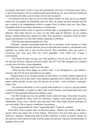 no colégio, mas hesitei. Como se lesse meu pensamento, ela sorriu. Carol quase nunca sorria.
A não ser por Gustavo. Ela era completamente apaixonada por ele, suas expressões mudavam
incrivelmente perto dele; está aí o motivo de ela não me engolir.
    Eu realmente não sei o que ele via em mim, Bruna sempre me disse que eu era simples
demais pra um pegador de carteirinha como ele. Mas ele sempre me dava atenção mais do
que o normal e era estupidamente notável o quanto Carol se afetava com isso. Seus olhos,
escondidos atrás de uns óculos fortíssimos, se enfureciam.
   Carol respirou fundo, como se quisesse controlar algo, e me perguntou o que eu tinha de
diferente. Meu olhar fixou-se no vazio. Eu não tinha nada de diferente. Eu era comum
demais, simples demais para alguém me notar. Seca, questionei a pergunta. Carol me fitou,
segura, pela primeira vez seus olhos tinham segurança e continuou:
      - Não finja que está preocupada com Alice.
      Estremeci. Gaguejei procurando palavras; não as encontrei. Carol começou a contar
detalhadamente sobre sua noite anterior, havia se declarado para Gustavo e obviamente como
esperado sua reação fora a mais escrota possível. Rira, humilhara, disse que nunca se
envolveria com uma nerd feito ela. Carol gargalhou. Uma risada leve. Limpa e
descontrolada.
      - Sua inveja foi maior do que você. Não suportava o fato de ela ser melhor que você
em tudo que ela fazia. Alguma coisa saiu errado, não foi? Você não conseguiu ter o controle
de tudo como ela tinha. Lanna atrapalhou.
      Não pude responder. Engoli seco. Ela sabia.
      - Paulo era meu único amigo, eu confiava nele. A sua inteligência e a sua audácia a
assustou, não foi? Ele seria uma pedra no seu sapato.
      Naquela altura eu só conseguia pensar no meu diário e na minha maldita mania de ter
que contar tudo a ele já que nada e nem ninguém suportaria ouvir minhas lamúrias, nem ao
menos minhas paredes, já que estas têm dezenas de ouvidos. Carol continuou a acusação,
calma e fria.
      - Eu precisava descobrir se você o queria tanto quanto eu, e veja só o que por destino
eu acabo descobrindo: eu sempre te odiei e não só pelo Gustavo, mas porque para mim você
sempre foi uma garotinha influenciável demais, sonsa.
      Virei-lhe um tapa que fez seus grandes óculos saírem do lugar. Sonsa não. Eu nunca
mais seria chamada de sonsa. Carol me enfrentou e repetiu, como Bruna fazia quase que
diariamente. Sonsa, sonsa. Dei-lhe outro tapa mais forte. Meus dedos ficaram marcados no
seu rosto pálido. Ela re-ergueu o semblante e recomeçou.
      - Essa é a princesinha da classe? A garotinha doce? Vamos lá, continue!
   Carol sabia. Tudo ou quase tudo. Eu precisava pensar. Mantive-me calada e então ela se
cansou. Disse que aquilo não ia ficar impune. Atravessou a rua sem notar que eu ainda a
observava. Agachou, destravando algo no portão eletrônico e entrou no grande casarão em
que passava a maior parte do tempo sozinha, graças aos pais que viajavam constantemente. A
garagem estava vazia.
 