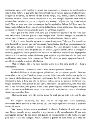 meninas da sala, exceto Carolina e Larissa, que só pensam em estudar, e eu também estava
fora da lista, é claro, já que tenho detector contra idiotas. Confesso que quando ele entrou no
colégio até me atraiu, ele parecia ser um menino meigo, fofo, bonito, é claro, e mostrava
interesse por mim. Pensei em dar uma chance a ele, mas meu pai logo tirou essa idéia da
minha cabeça me dizendo que ele era igual a seu irmão (o cafajeste que engravidou minha
irmã). Meu pai sente uma raiva imensa dessa família, o pai deles, Robson Dal Bom, havia lhe
tirado muito dinheiro e depois veio a história do Guilherme com a minha irmã. Disse que não
queria me ver de conversinha com ele, queria me ver longe do garoto.
       Foi aí que tive uma ótima idéia, acho que a melhor que já pensei em ter: “vou ficar
com o Gustavo e fazer com que ele se apaixone por mim”. Perfeito! Meu pai vai explodir de
raiva e ainda de bônus eu ganho a oportunidade de iludir o Gustavo e fazê-lo sofrer.
       A idéia já estava formada, agora só precisava de um plano. Tinha que ficar com ele na
aula da manhã, no almoço meu pai “sem querer” descobriria e à tarde eu terminaria com ele.
Tudo certo, comecei a colocar o plano em prática. Nos dois primeiros horários fiquei
conversando com ele, rindo das piadas que ele contava, jogando charme. Bateu o sinal para o
intervalo, peguei uns livros que tinha que devolver na biblioteca e esbarrei nele de propósito
fazendo-os cair no chão, ambos abaixamos para pegá-los, toquei minha mão na sua e tirei
rapidamente, assim como tinha visto em um filme. Depois de me ajudar a pegar os livros, fez
questão de me ajudar a levá-los à biblioteca.
       - Que cavalheiro, não se vê mais meninos assim. Você tem sorte em tê-lo! – disse a
bibliotecária.
       - Também acho. Tenho muita sorte! – disse olhando para ele e sorrindo.
       Saindo da biblioteca, ele me segurou pela cintura, me encostou na parede, olhou nos
meus olhos e me beijou. Fiquei um tempo presa no beijo, mas então lembrei que aquilo era
um plano e não bastava apenas ficar com ele, tinha que fazê-lo se apaixonar por mim. Então
interrompi o beijo e disse que não era como as outras, que se ele quisesse me ter em seus
braços novamente teria que ser do jeito certo, namorando. Saí sem hesitar, sem olhar para
trás. E isso funcionou, pois quando estava saindo para o segundo intervalo segurou-me pela
mão e encaixou seus dedos nos meus, com a outra mão acariciou meu rosto e olhando no
fundo dos meus olhos disse:
       - Quero estar com você, não importa como. Se você quer do jeito certo será do jeito
certo.
       Nos beijamos novamente, mas dessa vez foi um beijo mais suave, romântico,
envolvente. Olhei para ele e sorri, ele me deu um abraço apertado e ficamos o intervalo
inteiro ali, juntos.
       Passei as duas últimas aulas pensando nele, lembrando dos beijos, de quão macios são
seus lábios, daquele abraço, daqueles braços quentes e tão aconchegantes. O que está
acontecendo comigo? Eu não posso nem pensar em me apaixonar por ele. Tenho que agir
pela razão e não pelo coração. Pensei. Comecei a pensar em uma forma de o meu pai
 