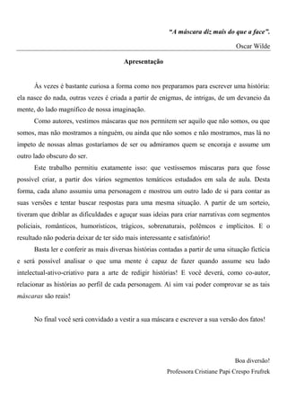 “A máscara diz mais do que a face”.

                                                                                   Oscar Wilde

                                        Apresentação


      Às vezes é bastante curiosa a forma como nos preparamos para escrever uma história:
ela nasce do nada, outras vezes é criada a partir de enigmas, de intrigas, de um devaneio da
mente, do lado magnífico de nossa imaginação.
      Como autores, vestimos máscaras que nos permitem ser aquilo que não somos, ou que
somos, mas não mostramos a ninguém, ou ainda que não somos e não mostramos, mas lá no
ímpeto de nossas almas gostaríamos de ser ou admiramos quem se encoraja e assume um
outro lado obscuro do ser.
      Este trabalho permitiu exatamente isso: que vestíssemos máscaras para que fosse
possível criar, a partir dos vários segmentos temáticos estudados em sala de aula. Desta
forma, cada aluno assumiu uma personagem e mostrou um outro lado de si para contar as
suas versões e tentar buscar respostas para uma mesma situação. A partir de um sorteio,
tiveram que driblar as dificuldades e aguçar suas ideias para criar narrativas com segmentos
policiais, românticos, humorísticos, trágicos, sobrenaturais, polêmcos e implícitos. E o
resultado não poderia deixar de ter sido mais interessante e satisfatório!
      Basta ler e conferir as mais diversas histórias contadas a partir de uma situação fictícia
e será possível analisar o que uma mente é capaz de fazer quando assume seu lado
intelectual-ativo-criativo para a arte de redigir histórias! E você deverá, como co-autor,
relacionar as histórias ao perfil de cada personagem. Aí sim vai poder comprovar se as tais
máscaras são reais!


      No final você será convidado a vestir a sua máscara e escrever a sua versão dos fatos!




                                                                                   Boa diversão!
                                                         Professora Cristiane Papi Crespo Frufrek
 