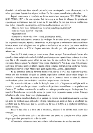 descobrir, ele tinha que ficar sabendo por mim, mas eu não podia contar diretamente, ele ia
achar que estava fazendo isso só para irritá-lo. De fato estava, mas ele não podia saber.
       Peguei uma caneta e com letra de forma escrevi em meu pulso “TE AMO GATA!
SEU AMOR, GU” e fiz um coração. Fui para casa e na hora do almoço fiz questão de
esperar para almoçar com meu pai, sentei-me do lado dele e fiz com que notasse o rabisco no
meu pulso. Enquanto esperávamos a sobremesa, ele disse num tom bravo:
       - Deu pra fazer essas babaquices de escrever na pele agora, menina?!
       - Não fui eu que escrevi! – respondi.
       - Quem fez isso?
       - É melhor o senhor não saber – disse, escondendo a mão.
       Ele, ainda mais furioso, levantou do seu lugar, foi até onde estava, pegou meu braço e
leu o que estava escrito. Quando terminou de ler, me segurou e ordenou que tirasse aquilo do
braço e nunca mais dirigisse uma só palavra ao Gustavo ou ele teria que tomar medidas
drásticas e me tirar do CTAM. Depois saiu frio, dizendo que tinha perdido a vontade da
sobremesa.
       Sorri de felicidade, consegui cumprir meu plano, meu pai ficara realmente bravo. Mas
quando estava no ápice da minha felicidade parei para pensar e percebi que teria que terminar
com Gu e não poderia sequer olhar na sua cara. Eu não poderia fazer isso com ele. Já
ouviram o famoso ditado “e o feitiço virou contra o feiticeiro”? Pois é, eu sou a feiticeira que
acabou se enrolando com seu plano e agora estava sofrendo por ter que se afastar do menino
que antes queria ver sofrer. Menino por quem agora estou... estou... apaixonada!
       Se eu continuar com ele perderia muita coisa, sair do CTAM não significava apenas
deixar um dos melhores colégios da cidade, significava também deixar meus amigos de
infância e principalmente, eu nunca mais iria ver o Gustavo! Passei o resto do almoço
analisando os prós e contras de ficar com ele e cheguei a uma conclusão.
       Me arrumei e fui para a aula de Redação mais cedo. Chegando ao colégio, subi as
escadas e entrei na sala que estava com cheiro de perfume maravilhoso, era o perfume do
Gustavo. Vi também uma mancha vermelha no chão que parecia sangue. Será que era dele
também? Eu tinha que encontrá-lo, ver se ele estava bem; como estava cedo e ainda faltavam
três alunos, não pensei duas vezes e fui procurá-lo.
       Encontrei-o saindo do banheiro, o sangue era mesmo seu, porém nada demais, apenas
um corte na ponta do dedo indicador. Ele me cumprimentou com um beijo e um abraço tão
apertado que me fez pensar que ele já soubesse de toda a história e já soubesse também da
minha decisão.
       Puxei-o pela mão e o levei até a biblioteca, encostei-o na parede, local onde tudo
começou.
       - Quero te falar uma coisa – eu disse com um aperto no coração e os olhos cheios
d’água por saber que aquele era o fim de tudo.
       - Eu também tenho uma coisa para te falar – ele disse com um sorriso no rosto.
 