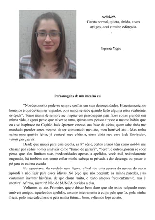 CAROLINA
                                                   Garota normal, quieta, tímida, e sem
                                                    amigos, nerd e muito esforçada.
                                                                   .



                                                            Segmento: Trágico




                             Personagens de um mesmo eu

           “Nos desonestos pode-se sempre confiar em suas desonestidades. Honestamente, os
honestos é que deviam ser vigiados, pois nunca se sabe quando farão alguma coisa realmente
estúpida”. Tenho mania de sempre me inspirar em personagens para fazer coisas grandes em
minha vida, e agora penso que talvez se uma, apenas uma pessoa tivesse o mesmo hábito que
eu e se inspirasse no Capitão Jack Sparrow e nessa sua frase de efeito, quem sabe tinha me
mandado prender antes mesmo de ter consumado meu ato, meu horrível ato... Mas tenha
calma meu querido leitor, já contarei meu efeito e, como dizia meu caro Jack Estripador,
vamos por partes.
           Desde que mudei para essa escola, na 8° série, certos alunos têm como hobbie me
chamar por certos nomes amáveis como “fundo de garrafa”, “nerd”, e outros, porém se você
pensa que eles limitam suas mediocridades apenas a apelidos, você está redondamente
enganado, há também atos como enfiar minha cabeça na privada e dar descarga ou passar o
pé para eu cair na escada.
           Eu aguentava. Na verdade nem ligava, afinal sou uma pessoa de nervos de aço e
aprendi a não ligar para esses idiotas. Só peço que não pergunte às minha paredes, elas
costumam inventar histórias, de que choro muito, e tenho ataques frequentemente, mas é
mentira! Afirmo, mentira! Não dê NUNCA ouvidos a elas.
           Voltemos ao ato. Primeiro, quero deixar bem claro que não estou culpando meus
amáveis amigos, aqueles dos apelidos, assumo inteiramente a culpa pelo que fiz, pela minha
frieza, pelo meu calculismo e pela minha futura... bem, voltemos logo ao ato.
 