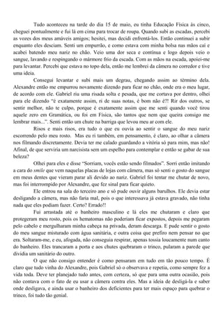Tudo aconteceu na tarde do dia 15 de maio, eu tinha Educação Física às cinco,
cheguei pontualmente e fui lá em cima para trocar de roupa. Quando subi as escadas, percebi
as vozes dos meus amáveis amigos; hesitei, mas decidi enfrentá-los. Então continuei a subir
enquanto eles desciam. Senti um empurrão, e como estava com minha bolsa nas mãos caí e
acabei batendo meu nariz no chão. Veio uma dor seca e contínua e logo depois veio o
sangue, lavando e respingando o mármore frio da escada. Com as mãos na escada, apoiei-me
para levantar. Percebi que estava no topo dela, então me lembrei da câmera no corredor e tive
uma ideia.
           Consegui levantar e subi mais um degrau, chegando assim ao término dela.
Alexandre então me empurrou novamente dizendo para ficar no chão, onde era o meu lugar,
de acordo com ele. Gabriel riu uma risada solta e pesada, que me cortava por dentro, olhei
para ele dizendo “é exatamente assim, ri de suas notas, é bom não é?! Rir dos outros, se
sentir melhor, não te culpo, porque é exatamente assim que me senti quando você tirou
aquele zero em Gramática, ou foi em Física, são tantos que nem que queira consigo me
lembrar mais...”. Senti então um chute na barriga que levou meu ar com ele.
           Risos e mais risos, era tudo o que eu ouvia ao sentir o sangue do meu nariz
escorrendo pelo meu rosto. Mas eu ri também, em pensamento, é claro, ao olhar a câmera
nos filmando discretamente. Devia ter me calado guardando a vitória só para mim, mas não!
Afinal, de que serviria um narcisista sem um espelho para contemplar e então se gabar de sua
beleza?
           Olhei para eles e disse “Sorriam, vocês estão sendo filmados”. Sorri então imitando
a cara do smile que vem naquelas placas de lojas com câmera, mas só senti o gosto do sangue
em meus dentes que vieram parar ali devido ao nariz. Gabriel foi tentar me chutar de novo,
mas foi interrompido por Alexandre, que fez sinal para ficar quieto.
           Ele entrou na sala do terceiro ano e só pude ouvir alguns barulhos. Ele devia estar
desligando a câmera, mas não faria mal, pois o que interessava já estava gravado, não tinha
nada que eles podiam fazer. Certo? Errado!!
           Fui arrastada até o banheiro masculino e lá eles me chutaram e claro que
protegeram meu rosto, pois os hematomas não poderiam ficar expostos, depois me pegaram
pelo cabelo e mergulharam minha cabeça na privada, deram descarga. E pude sentir o gosto
do meu sangue misturado com água sanitária, e outra coisa que prefiro nem pensar no que
era. Soltaram-me, e eu, afogada, não conseguia respirar, apenas tossia loucamente num canto
do banheiro. Eles trancaram a porta e aos chutes quebraram o trinco, pularam a parede que
dividia um sanitário do outro.
           O que não consigo entender é como pensaram em tudo em tão pouco tempo. É
claro que tudo vinha do Alexandre, pois Gabriel só o observava e repetia, como sempre fez a
vida toda. Deve ter planejado tudo antes, com certeza, só que para uma outra ocasião, pois
não contava com o fato de eu usar a câmera contra eles. Mas a ideia de desligá-la e saber
onde desligava, e ainda usar o banheiro dos deficientes para ter mais espaço para quebrar o
trinco, foi tudo tão genial.
 