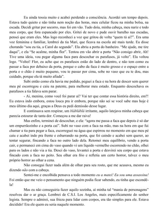 Eu ainda tossia muito e acabei perdendo a consciência. Acordei um tempo depois.
Estava tudo quieto e não tinha nem noção das horas, meu celular ficou na minha bolsa, na
escada. Decidi gritar por socorro, mas foi em vão. Tudo doía, minha cabeça, meu nariz e todo
meu corpo, que fora espancado por eles. Gritei de novo e pude ouvir barulho nas escadas,
pensei que eram eles. Mas logo reconheci a voz que gritou de volta “quem tá aí?”. Era uma
voz feminina e familiar, lembrei da tia Mari, que ficava na escola até mais tarde. Eu disse
chorando “sou eu tia, a Carol do segundo”. Ela abriu a porta do banheiro. “Me ajude, me tire
daqui”, e ela “Se acalme, minha flor”. Tentou em vão abrir a porta “Não consigo abrir, Ah!
Tive uma ideia, vou pegar alguma faca para descochar os parafusos, já volto”. Ela voltou
logo. “Voltei! Flor, eu acho que os parafusos estão do lado de dentro, e não tem como eu
passar a faca por debaixo da porta, porque o cabo da faca é muito grosso e o espaço entre a
porta e o chão é muito pequeno, vou te passar por cima, sobe no vaso que eu te dou, mas
cuidado, porque ela tá muito afiada”.
           Subi então como ela havia me pedido, peguei a faca e na hora de descer sem querer
meu pé escorregou e caiu na patente, para melhorar meu estado. Enquanto descochava os
parafusos a tia falava sem parar.
           - Ai, menina, como você foi parar aí? Vai ter que contar essa história direito, em?!
Eu estava indo embora, estou louca pra ir embora, porque não sei se você sabe mas hoje é
meu último dia aqui, graças a Deus eu pedi demissão desse lugar.
           E continuava sem respirar, um blábláblá irritante, aquilo latejava minha cabeça que
parecia estourar de tanta dor. Começou a me dar raiva!
           Mas enfim, terminei de descochar, e ela: “agora me passa a faca que depois é só dar
um empurrãozinho e a porta cai”. Subi no vaso com a faca na mão, mas na hora em que fui
chamar a tia para pegar a faca, escorreguei na água que espirrou no momento em que meu pé
caiu e acabei indo pra frente e esbarrando na porta, que foi caindo e acabei sem querer, ao
tentar segurar, fincando a faca no outro lado dela. Retomei meu equilíbrio, vendo a porta
cair, e permaneci em cima do vaso quando vi um líquido vermelho escorrendo no chão, olhei
para os lados e não via a tia. Desci do vaso, levantei a porta e desvirei seu corpo que estava
fincado com a faca no peito. Seu olhar era frio e refletia um certo horror, talvez o meu
próprio horror ao olhar a cena.
           Não consegui fazer nada além de olhar para seu rosto, que me acusava, mesmo eu
dizendo não com a cabeça.
           Sentei-me e encolhida pensava a todo momento eu a matei! Eu sou uma assassina!
Foi então que me veio o pensamento que ninguém podia ficar sabendo, eu tinha que escondê-
la!
           Mas eu não conseguiria fazer aquilo sozinha, aí minha tal “mania de personagens”
resolveu dar o ar graça. Lembrei de C.S.I. Los Angeles, mais especificamente do senhor
legista. Sempre o admirei, sua frieza para lidar com corpos, era tão simples para ele. Estava
decidido! Era ele quem eu seria naquele momento.
 