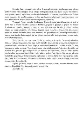 Peguei a faca e comecei pelas mãos, depois pelos ombros, a cabeça me deu até um
certo trabalho, não conseguia achar o lugar certo para cortar, saía muito sangue no começo,
mas quando comecei a cortar os membros inferiores eles já estavam coagulados e não faziam
muita bagunça. Até assobiei, como o senhor legista costuma fazer, às vezes me assusto com
essa minha mania, mas no fundo eu acho engraçado, confesso!
          Terminei. Peguei o molho de chaves e depois de tentar três delas consegui abrir a
porta para o futuro elevador. Voltei ao banheiro, peguei os pedaços e joguei no buraco
destinado ao elevador, tranquei e joguei a chave pela descarga. Desci e entrei na cantina,
peguei um balde, um pano e produtos de limpeza. Lavei tudo, ficou branquinho, coloquei os
panos na bolsa e devolvi o balde e os produtos. Sei que existe o tal luminol para detectar o
sangue que alguém limpa depois de um crime, mas isso não seria problema: o meu nariz,
estava tudo registrado.
          Voltei para a casa e no outro dia fui normalmente à escola. Os covardes haviam
faltado, é claro. Ninguém notou meu nariz inchado, ninguém me notou, mas notaram um
cheiro estranho no corredor. Era o corpo, e isso me deixou nervosa. Acabou a aula, fui para
casa, estava muito nervosa. “Eles descobririam, estava tudo acabado.” Já estava decidido: me
mataria. Não passaria pela vergonha de ser acusada de assassinato. Não eu! Então minha
mania voltou a aparecer, lembrei do “e não sobrou nenhum” de Agatha Christie, do juiz que
mata todos e se mata, e deixa uma carta explicando os crimes. Faria isso, e escreveria a carta.
Esta carta! Sobre como será minha morte ainda não tenho certeza, mas acho que vou tomar
comprimidos de minha mãe.
          Espero que você leitor de meus últimos minutos de vida, procure entender meus
motivos. Dignidade. Morri com dignidade, sem dúvida.
          Assinado: eu.
 