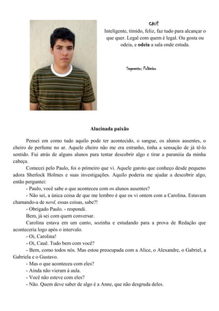 CAUÊ
                                          Inteligente, tímido, feliz, faz tudo para alcançar o
                                           que quer. Legal com quem é legal. Ou gosta ou
                                                  odeia, e odeia a sala onde estuda.



                                                     Segmento: Polêmico




                                    Alucinada paixão

      Pensei em como tudo aquilo pode ter acontecido, o sangue, os alunos ausentes, o
cheiro de perfume no ar. Aquele cheiro não me era estranho, tinha a sensação de já tê-lo
sentido. Fui atrás de alguns alunos para tentar descobrir algo e tirar a paranóia da minha
cabeça.
      Comecei pelo Paulo, foi o primeiro que vi. Aquele garoto que conheço desde pequeno
adora Sherlock Holmes e suas investigações. Aquilo poderia me ajudar a descobrir algo,
então perguntei:
      - Paulo, você sabe o que aconteceu com os alunos ausentes?
      - Não sei, a única coisa de que me lembro é que os vi ontem com a Carolina. Estavam
chamando-a de nerd, essas coisas, sabe?!
      - Obrigado Paulo. - respondi.
      Bem, já sei com quem conversar.
      Carolina estava em um canto, sozinha e estudando para a prova de Redação que
aconteceria logo após o intervalo.
      - Oi, Carolina!
      - Oi, Cauê. Tudo bem com você?
      - Bem, como todos nós. Mas estou preocupada com a Alice, o Alexandre, o Gabriel, a
Gabriela e o Gustavo.
      - Mas o que aconteceu com eles?
      - Ainda não vieram à aula.
      - Você não esteve com eles?
      - Não. Quem deve saber de algo é a Anne, que não desgruda deles.
 