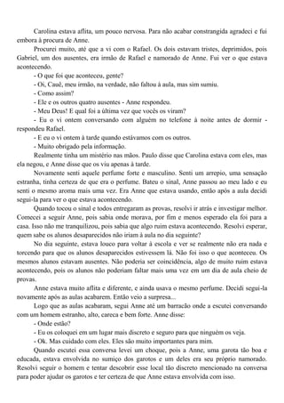 Carolina estava aflita, um pouco nervosa. Para não acabar constrangida agradeci e fui
embora à procura de Anne.
       Procurei muito, até que a vi com o Rafael. Os dois estavam tristes, deprimidos, pois
Gabriel, um dos ausentes, era irmão de Rafael e namorado de Anne. Fui ver o que estava
acontecendo.
       - O que foi que aconteceu, gente?
       - Oi, Cauê, meu irmão, na verdade, não faltou à aula, mas sim sumiu.
       - Como assim?
       - Ele e os outros quatro ausentes - Anne respondeu.
       - Meu Deus! E qual foi a última vez que vocês os viram?
       - Eu o vi ontem conversando com alguém no telefone à noite antes de dormir -
respondeu Rafael.
       - E eu o vi ontem à tarde quando estávamos com os outros.
       - Muito obrigado pela informação.
       Realmente tinha um mistério nas mãos. Paulo disse que Carolina estava com eles, mas
ela negou, e Anne disse que os viu apenas à tarde.
       Novamente senti aquele perfume forte e masculino. Senti um arrepio, uma sensação
estranha, tinha certeza de que era o perfume. Bateu o sinal, Anne passou ao meu lado e eu
senti o mesmo aroma mais uma vez. Era Anne que estava usando, então após a aula decidi
segui-la para ver o que estava acontecendo.
       Quando tocou o sinal e todos entregaram as provas, resolvi ir atrás e investigar melhor.
Comecei a seguir Anne, pois sabia onde morava, por fim e menos esperado ela foi para a
casa. Isso não me tranquilizou, pois sabia que algo ruim estava acontecendo. Resolvi esperar,
quem sabe os alunos desaparecidos não iriam à aula no dia seguinte?
       No dia seguinte, estava louco para voltar à escola e ver se realmente não era nada e
torcendo para que os alunos desaparecidos estivessem lá. Não foi isso o que aconteceu. Os
mesmos alunos estavam ausentes. Não poderia ser coincidência, algo de muito ruim estava
acontecendo, pois os alunos não poderiam faltar mais uma vez em um dia de aula cheio de
provas.
       Anne estava muito aflita e diferente, e ainda usava o mesmo perfume. Decidi segui-la
novamente após as aulas acabarem. Então veio a surpresa...
       Logo que as aulas acabaram, segui Anne até um barracão onde a escutei conversando
com um homem estranho, alto, careca e bem forte. Anne disse:
       - Onde estão?
       - Eu os coloquei em um lugar mais discreto e seguro para que ninguém os veja.
       - Ok. Mas cuidado com eles. Eles são muito importantes para mim.
       Quando escutei essa conversa levei um choque, pois a Anne, uma garota tão boa e
educada, estava envolvida no sumiço dos garotos e um deles era seu próprio namorado.
Resolvi seguir o homem e tentar descobrir esse local tão discreto mencionado na conversa
para poder ajudar os garotos e ter certeza de que Anne estava envolvida com isso.
 