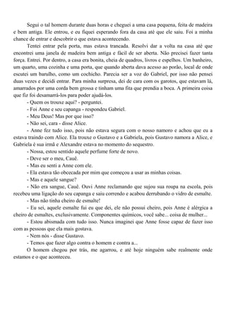 Segui o tal homem durante duas horas e cheguei a uma casa pequena, feita de madeira
e bem antiga. Ele entrou, e eu fiquei esperando fora da casa até que ele saiu. Foi a minha
chance de entrar e descobrir o que estava acontecendo.
       Tentei entrar pela porta, mas estava trancada. Resolvi dar a volta na casa até que
encontrei uma janela de madeira bem antiga e fácil de ser aberta. Não precisei fazer tanta
força. Entrei. Por dentro, a casa era bonita, cheia de quadros, livros e espelhos. Um banheiro,
um quarto, uma cozinha e uma porta, que quando aberta dava acesso ao porão, local de onde
escutei um barulho, como um cochicho. Parecia ser a voz do Gabriel, por isso não pensei
duas vezes e decidi entrar. Para minha surpresa, dei de cara com os garotos, que estavam lá,
amarrados por uma corda bem grossa e tinham uma fita que prendia a boca. A primeira coisa
que fiz foi desamarrá-los para poder ajudá-los.
       - Quem os trouxe aqui? - perguntei.
       - Foi Anne e seu capanga - respondeu Gabriel.
       - Meu Deus! Mas por que isso?
       - Não sei, cara - disse Alice.
       - Anne fez tudo isso, pois não estava segura com o nosso namoro e achou que eu a
estava traindo com Alice. Ela trouxe o Gustavo e a Gabriela, pois Gustavo namora a Alice, e
Gabriela é sua irmã e Alexandre estava no momento do sequestro.
       - Nossa, estou sentido aquele perfume forte de novo.
       - Deve ser o meu, Cauê.
       - Mas eu senti a Anne com ele.
       - Ela estava tão obcecada por mim que começou a usar as minhas coisas.
       - Mas e aquele sangue?
       - Não era sangue, Cauê. Ouvi Anne reclamando que sujou sua roupa na escola, pois
recebeu uma ligação do seu capanga e saiu correndo e acabou derrubando o vidro de esmalte.
       - Mas não tinha cheiro de esmalte!
       - Eu sei, aquele esmalte fui eu que dei, ele não possui cheiro, pois Anne é alérgica a
cheiro de esmaltes, exclusivamente. Componentes químicos, você sabe... coisa de mulher...
       - Estou abismada com tudo isso. Nunca imaginei que Anne fosse capaz de fazer isso
com as pessoas que ela mais gostava.
       - Nem nós - disse Gustavo.
       - Temos que fazer algo contra o homem e contra a...
       O homem chegou por trás, me agarrou, e até hoje ninguém sabe realmente onde
estamos e o que aconteceu.
 