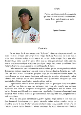 GABRIEL

                                                  17 anos, corinthiano, muito louco, decidiu
                                                  que não quer mais estudar; vive em festas,
                                                    apesar de ser meio briguento, é muito
                                                                  gente boa.



                                                              Segmento: Humorístico




                                           Frustração

       Em um longo dia de aula, estava meio “desligado”, não conseguia prestar atenção nas
aulas, foi aí que comecei a reparar em meus colegas de classe. Nossa sala era unida, mas às
vezes havia algumas intrigas aqui e outras ali, mesmo assim sempre tivera um ótimo
desempenho, a turma toda. O professor falava e eu não conseguia entender, então comecei a
prestar atenção em qualquer movimento que algum colega fazia, assim, percebi que Paulo
Roberto observava a todos, e anotava em um bloquinho de papel.
       Tinha conversado com Paulo uns dias atrás e lembrei que ele era um grande apreciador
de romances policias, e que levava sua vida como se fosse um detetive. Foi então que resolvi
falar com Paulo na hora do intervalo, perguntei o que ele tanto anotava naqueles papéis. Ele
respondeu que era sobre alguns alunos que andavam meio estranhos ultimamente, e disse
também uma coisa que eu não havia percebido, talvez por ser meio desligado: que cinco
alunos tinham faltado naquele dia, e ninguém sabia o motivo.
       Os professores estavam ficando preocupados, toda vez que algum aluno faltava tinha
que justificar sua falta ou seus pais avisavam, mas nesse dia ninguém deu nenhuma
explicação para faltar, e a direção da escola já tinha ligado para os pais dos alunos e eles
haviam dito que seus filhos não estavam em casa e que haviam ido para a aula mais cedo que
o normal. Além do mais, os alunos que sumiram não eram de perder aula, sempre foram os
mais exemplares.
       Bruna era uma garota de família rica, já teve algumas brigas dentro de sala, mas nada
fora do normal. Carolina era muito quieta, não tinha muitos amigos, estudava muito, era
considera a nerd da sala. Gustavo era um cara feliz com a vida, educado, porém dava em
cima de todas as garotas do colégio, só que na maioria das vezes não dava certo. Gabriela
 