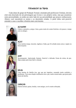 PERSONAGENS DA TRAMA
       Cada aluno do grupo de Produção Textual, orientado pela professora Cristiane, deveria
criar uma descrição de um personagem que tivesse o seu próprio nome, mas que assumisse
outra personalidade, ou ainda um outro lado de sua personalidade que poucos conhecessem.
Abaixo você encontrará os nomes e as descrições criadas. A partir delas será possível
entender o caso e escolher a história mais convincente.


                  ALEXANDRE
                  Calmo e pensativo, amigo e bom, gosta muito de contar histórias e de passar o tempo
                  com os amigos.




                  ALICE
                  Uma menina meiga, inocente, ingênua e linda, que foi achada numa caixa e sapato na
                  beira da praia.




                  ANNE
                  Inconsequente. Apaixonada. Imatura. Sensível e delicada. Gosta da rotina, da paz.
                  Opta sempre pelo mais fácil e cômodo.




                  BRUNA
                  Uma menina de família rica, que age por impulsos, causando muita confusão e
                  problemas. Tem uma relação conflituosa com o pai, muito conservador, que preza pela
                  honra da família.




                  CAROLINA
                  Garota normal, quieta, tímida, e sem amigos, nerd e muito esforçada.
 