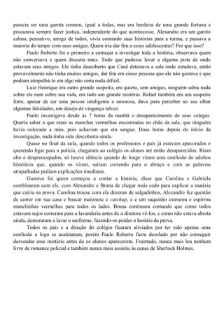 parecia ser uma garota comum, igual a todas, mas era herdeira de uma grande fortuna e
procurava sempre fazer justiça, independente do que acontecesse. Alexandre era um garoto
calmo, pensativo, amigo de todos, vivia contando suas histórias para a turma, e passava a
maioria do tempo com seus amigos. Quem iria dar fim a esses adolescentes? Por que isso?
       Paulo Roberto foi o primeiro a começar a investigar toda a história, observava quem
não conversava e quem discutia mais. Tudo que pudesse levar a alguma pista de onde
estavam seus amigos. Ele tinha descoberto que Cauê detestava a sala onde estudava, então
provavelmente não tinha muitos amigos, dar fim em cinco pessoas que ele não gostava e que
podiam atrapalhá-lo em algo não seria nada difícil.
       Luiz Henrique era outro grande suspeito, era quieto, sem amigos, ninguém sabia nada
sobre ele nem sobre sua vida, era tudo um grande mistério. Rafael também era um suspeito
forte, apesar de ser uma pessoa inteligente e amorosa, dava para perceber no seu olhar
algumas falsidades, um desejo de vingança talvez.
       Paulo investigava desde às 7 horas da manhã o desaparecimento de seus colegas.
Queria saber o que eram as manchas vermelhas encontradas no chão da sala, que ninguém
havia colocado a mão, pois achavam que era sangue. Duas horas depois do início da
investigação, nada tinha sido descoberto ainda.
       Quase no final da aula, quando todos os professores e pais já estavam apavorados e
querendo ligar para a polícia, chegaram ao colégio os alunos até então desaparecidos. Riam
alto e despreocupados, só houve silêncio quando de longe viram uma confusão de adultos
histéricos que, quando os viram, saíram correndo para o abraço e com as palavras
atrapalhadas pediam explicações imediatas.
       Gustavo foi quem começou a contar a história, disse que Carolina e Gabriela
combinaram com ele, com Alexandre e Bruna de chegar mais cedo para explicar a matéria
que cairia na prova. Carolina trouxe com ela dezenas de salgadinhos, Alexandre fez questão
de correr em sua casa e buscar maionese e catchup, e e um saquinho estourou e espirrou
manchinhas vermelhas para todos os lados. Bruna continuou contando que como todos
estavam sujos correram para a lavanderia antes de a diretora vê-los, e como não estava aberta
ainda, demoraram a lavar o uniforme, fazendo-os perder o horário da prova.
       Todos os pais e a direção do colégio ficaram aliviados por ter sido apenas uma
confusão e logo se acalmaram, porém Paulo Roberto ficou desolado por não conseguir
desvendar esse mistério antes de os alunos aparecerem. Frustrado, nunca mais leu nenhum
livro de romance policial e também nunca mais assistiu às cenas de Sherlock Holmes.
 
