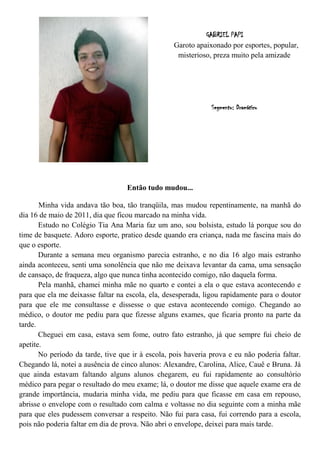 GABRIEL PAPI
                                                   Garoto apaixonado por esportes, popular,
                                                    misterioso, preza muito pela amizade




                                                               Segmento: Dramático




                                   Então tudo mudou...

       Minha vida andava tão boa, tão tranqüila, mas mudou repentinamente, na manhã do
dia 16 de maio de 2011, dia que ficou marcado na minha vida.
       Estudo no Colégio Tia Ana Maria faz um ano, sou bolsista, estudo lá porque sou do
time de basquete. Adoro esporte, pratico desde quando era criança, nada me fascina mais do
que o esporte.
       Durante a semana meu organismo parecia estranho, e no dia 16 algo mais estranho
ainda aconteceu, senti uma sonolência que não me deixava levantar da cama, uma sensação
de cansaço, de fraqueza, algo que nunca tinha acontecido comigo, não daquela forma.
       Pela manhã, chamei minha mãe no quarto e contei a ela o que estava acontecendo e
para que ela me deixasse faltar na escola, ela, desesperada, ligou rapidamente para o doutor
para que ele me consultasse e dissesse o que estava acontecendo comigo. Chegando ao
médico, o doutor me pediu para que fizesse alguns exames, que ficaria pronto na parte da
tarde.
       Cheguei em casa, estava sem fome, outro fato estranho, já que sempre fui cheio de
apetite.
       No período da tarde, tive que ir à escola, pois haveria prova e eu não poderia faltar.
Chegando lá, notei a ausência de cinco alunos: Alexandre, Carolina, Alice, Cauê e Bruna. Já
que ainda estavam faltando alguns alunos chegarem, eu fui rapidamente ao consultório
médico para pegar o resultado do meu exame; lá, o doutor me disse que aquele exame era de
grande importância, mudaria minha vida, me pediu para que ficasse em casa em repouso,
abrisse o envelope com o resultado com calma e voltasse no dia seguinte com a minha mãe
para que eles pudessem conversar a respeito. Não fui para casa, fui correndo para a escola,
pois não poderia faltar em dia de prova. Não abri o envelope, deixei para mais tarde.
 