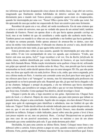 me informou que haviam desaparecido cinco alunos de minha classe. Logo abri um sorriso,
imaginando que finalmente minhas habilidades de detetive sairiam dos video-games
diretamente para o mundo real. Estava prestes a perguntar quem eram os desaparecidos,
quando fui interrompida por uma voz: “Nossa! Olha a perna dela.” Foi então que notei. Saí
tão apressada de casa que acabei me esquecendo de fazer um curativo para meu ferimento.
       Reconheci de quem era a voz, afinal, até surda reconheceria. Era de uma criatura que
se achava o centro do universo, mas que na verdade não passa de um animal inútil, também
chamado de Gustavo. Pensei em apenas dizer a ele que havia apenas passado catchup no
local, mas aí me lembrei de que ele acreditaria e então aquilo não acabaria muito bem...
Também pensei em mandá-lo se olhar em seu espelhinho e me lembrei que havia quebrado o
tal objeto na semana passada. Então apenas ameacei de arrancar-lhe os dentes, caso não
saísse da minha vista imediatamente. O abusado me chamou de animal e saiu, decidi deixar
para dar um jeito nele mais tarde, já que agora tinha outros interesses.
       Estava pronta para voltar ao meu assunto, quando fui interrompida por uma mão em
meu ombro. O ato veio acompanhado de uma voz aguada, que exclamava: “Credo, que
horror está essa sua perna, baby!” Logo reconheci a tal voz. Era da Barbie falsificada de
minha classe, também identificada por versão feminina de Gustavo, só que incrivelmente
mais fútil chamada Bruna. Minha reação inicialmente seria quebrar o braço da tal, utilizando
um golpe que aprendi em uma de minhas aulas de Muay Thay, mas percebi que havia muitas
testemunhas no local, então decidi apenas dizer que era uma tatuagem 3D. Ela, que não perde
uma, me disse que aquilo não era nada fashion. Disse a ela, então, que estava enganada, pois
era a última moda em Paris. A menina saiu correndo como um flash para fazer uma igual. Ia
me oferecer para fazer a tal “tatuagem” eu mesma, mas fui interrompida pela professora me
perguntando se eu havia passado pela sala. Respondi que não, já que mal havia chegado e ela
já me chamara. Indaguei o porquê da pergunta, e ela me informou que havia encontrado
gotas vermelhas, que acreditava ser sangue, pelo chão e que ao ver meu ferimento, imaginou
que fosse meu. Estranho. Como qualquer boa detetive, decidi investigar o local.
       Cheguei à porta da sala, e logo encontrei as tais gotas. Aproximei-me. Cheguei bem
perto do local, e o observei. Depois de cinco minutos, que para mim parecia que tinham se
passado horas, cheguei a uma conclusão. Aquilo não era sangue, era claro demais! Pensei em
pegar meu quite de espionagem para identificar a substância, mas me lembrei de que não
tinha um. Trágico! Então decidi utilizar do método indicado para um espião desprevenido, no
caso eu, que vi em um episódio do desenho Três Espiãs Demais, meu desenho animado
preferido na infância. Estiquei o dedo indicador, passei sobre uma das gostas e levei à boca
(um pouco nojento eu sei, mas era preciso). Hum... Catchup! Decepcionei-me ao perceber
que meu caso de um possível assassinato, se tornou no máximo o caso de um aluno
desastrado que come sanduíches pela sala. E que ainda derrama pelo chão!
       Desiludida, fui para uma carteira na última fileira. Sentei. Coloquei meus fones e me
debrucei sobre a carteira. Estava prestes a pegar no sono, quando comecei a sentir um cheiro
diferente. Forte, porém agradável. Perfume masculino! Só me restava identificar qual. Estava
 
