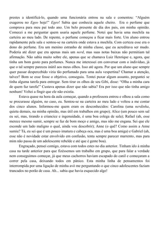 prestes a identificá-lo, quando uma funcionária entrou na sala e comentou: “Alguém
exagerou no Egeo hoje!” Egeo! Sabia que conhecia aquele cheiro. Era o perfume que
comprava para meu pai todo ano. Um belo presente de dia dos pais, em minha opinião.
Comecei a me perguntar quem usaria aquele perfume. Notei que havia uma mochila na
carteira ao meu lado. De repente, o perfume começou a ficar mais forte. Um aluno entrou
rapidamente pela sala e sentou-se na carteira onde estava a mochila. Com certeza esse era o
dono do perfume. Era um menino estranho de minha classe, que eu acreditava ser mudo.
Poderia até dizer que era apenas mais um nerd, mas suas notas baixas não permitiam tal
afirmação. Não sabia muito sobre ele, apenas que se chamava Luiz Henrique e, agora, que
tinha um bom gosto para perfumes. Nunca me interessei em conversar com o indivíduo, já
que o tal sempre pareceu inútil aos meus olhos. Isso até agora. Por que um aluno que sempre
quer passar despercebido viria tão perfumado para uma aula vespertina? Chamar a atenção,
talvez? Bom se esse fosse o objetivo, conseguiu. Tentei puxar algum assunto, perguntei se
tinha alguma tarefa para entregar. Sem tirar os olhos de seu Gibi, disse: “Olha a minha cara
de quem faz tarefa!” Custava apenas dizer que não sabia? Era por isso que não tinha amigo
nenhum! Voltei a fingir que ele não existia.
       Estava quase na hora da aula começar, quando a professora entrou e olhou a sala como
se procurasse alguém, no caso, eu. Sentou-se na carteira ao meu lado e voltou a me contar
dos cinco alunos. Informou-me quem eram os desconhecidos: Carolina (uma nerdinha,
quieta demais, na minha opinião, mas útil em trabalhos em grupo); Alice (um pouco sem sal
eu sei, mas, tirando a criancice e ingenuidade, é uma boa colega de sala); Rafael (ah, esse
merece mesmo sumir, sempre se faz de bom moço e amigo, mas não me engana. Sei que ele
esconde um lado maligno o qual, ainda vou descobrir); Anne (o quê? Como assim a Anne
sumiu? Tá, eu sei que é um pouco imatura e cabeça oca, mas é uma boa amiga) e Gabriel (ah,
esse não é novidade estar envolvido em confusão, tenta sempre parecer marrento, mas para
mim não passa de um adolescente rebelde e até que é gente boa).
       Engraçado, pensei comigo, estava com todos estes no dia anterior. Tinham ido à minha
casa na tarde anterior para que fizéssemos um trabalho em grupo, que para falar a verdade
nem conseguimos começar, já que meus cachorros haviam escapado do canil e começaram a
correr pela casa, deixando todos em pânico. Esta minha linha de pensamentos foi
interrompida por uma ligação de minha avó me perguntando o que cinco adolescentes faziam
trancados no porão de casa. Ah... sabia que havia esquecido algo!
 