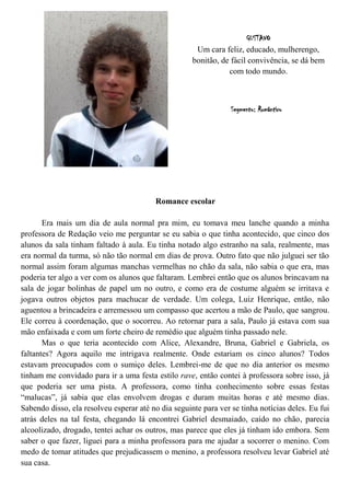 GUSTAVO
                                                      Um cara feliz, educado, mulherengo,
                                                     bonitão, de fácil convivência, se dá bem
                                                                com todo mundo.



                                                                 Segmento: Romântico




                                         Romance escolar

       Era mais um dia de aula normal pra mim, eu tomava meu lanche quando a minha
professora de Redação veio me perguntar se eu sabia o que tinha acontecido, que cinco dos
alunos da sala tinham faltado à aula. Eu tinha notado algo estranho na sala, realmente, mas
era normal da turma, só não tão normal em dias de prova. Outro fato que não julguei ser tão
normal assim foram algumas manchas vermelhas no chão da sala, não sabia o que era, mas
poderia ter algo a ver com os alunos que faltaram. Lembrei então que os alunos brincavam na
sala de jogar bolinhas de papel um no outro, e como era de costume alguém se irritava e
jogava outros objetos para machucar de verdade. Um colega, Luiz Henrique, então, não
aguentou a brincadeira e arremessou um compasso que acertou a mão de Paulo, que sangrou.
Ele correu à coordenação, que o socorreu. Ao retornar para a sala, Paulo já estava com sua
mão enfaixada e com um forte cheiro de remédio que alguém tinha passado nele.
       Mas o que teria acontecido com Alice, Alexandre, Bruna, Gabriel e Gabriela, os
faltantes? Agora aquilo me intrigava realmente. Onde estariam os cinco alunos? Todos
estavam preocupados com o sumiço deles. Lembrei-me de que no dia anterior os mesmo
tinham me convidado para ir a uma festa estilo rave, então contei à professora sobre isso, já
que poderia ser uma pista. A professora, como tinha conhecimento sobre essas festas
“malucas”, já sabia que elas envolvem drogas e duram muitas horas e até mesmo dias.
Sabendo disso, ela resolveu esperar até no dia seguinte para ver se tinha notícias deles. Eu fui
atrás deles na tal festa, chegando lá encontrei Gabriel desmaiado, caído no chão, parecia
alcoolizado, drogado, tentei achar os outros, mas parece que eles já tinham ido embora. Sem
saber o que fazer, liguei para a minha professora para me ajudar a socorrer o menino. Com
medo de tomar atitudes que prejudicassem o menino, a professora resolveu levar Gabriel até
sua casa.
 