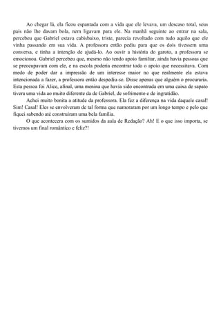 Ao chegar lá, ela ficou espantada com a vida que ele levava, um descaso total, seus
pais não lhe davam bola, nem ligavam para ele. Na manhã seguinte ao entrar na sala,
percebeu que Gabriel estava cabisbaixo, triste, parecia revoltado com tudo aquilo que ele
vinha passando em sua vida. A professora então pediu para que os dois tivessem uma
conversa, e tinha a intenção de ajudá-lo. Ao ouvir a história do garoto, a professora se
emocionou. Gabriel percebeu que, mesmo não tendo apoio familiar, ainda havia pessoas que
se preocupavam com ele, e na escola poderia encontrar todo o apoio que necessitava. Com
medo de poder dar a impressão de um interesse maior no que realmente ela estava
intencionada a fazer, a professora então despediu-se. Disse apenas que alguém o procuraria.
Esta pessoa foi Alice, afinal, uma menina que havia sido encontrada em uma caixa de sapato
tivera uma vida ao muito diferente da de Gabriel, de sofrimento e de ingratidão.
       Achei muito bonita a atitude da professora. Ela fez a diferença na vida daquele casal!
Sim! Casal! Eles se envolveram de tal forma que namoraram por um longo tempo e pelo que
fiquei sabendo até construíram uma bela família.
       O que acontecera com os sumidos da aula de Redação? Ah! E o que isso importa, se
tivemos um final romântico e feliz?!
 
