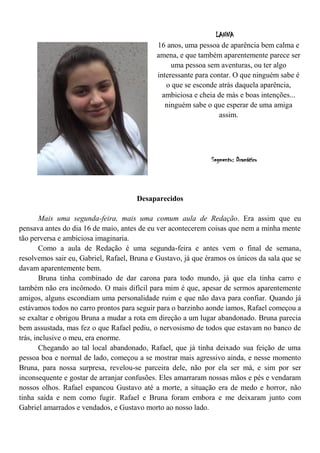 LANNA
                                            16 anos, uma pessoa de aparência bem calma e
                                            amena, e que também aparentemente parece ser
                                                 uma pessoa sem aventuras, ou ter algo
                                            interessante para contar. O que ninguém sabe é
                                               o que se esconde atrás daquela aparência,
                                              ambiciosa e cheia de más e boas intenções...
                                               ninguém sabe o que esperar de uma amiga
                                                                 assim.




                                                              Segmento: Dramático




                                      Desaparecidos

        Mais uma segunda-feira, mais uma comum aula de Redação. Era assim que eu
pensava antes do dia 16 de maio, antes de eu ver acontecerem coisas que nem a minha mente
tão perversa e ambiciosa imaginaria.
        Como a aula de Redação é uma segunda-feira e antes vem o final de semana,
resolvemos sair eu, Gabriel, Rafael, Bruna e Gustavo, já que éramos os únicos da sala que se
davam aparentemente bem.
        Bruna tinha combinado de dar carona para todo mundo, já que ela tinha carro e
também não era incômodo. O mais difícil para mim é que, apesar de sermos aparentemente
amigos, alguns escondiam uma personalidade ruim e que não dava para confiar. Quando já
estávamos todos no carro prontos para seguir para o barzinho aonde íamos, Rafael começou a
se exaltar e obrigou Bruna a mudar a rota em direção a um lugar abandonado. Bruna parecia
bem assustada, mas fez o que Rafael pediu, o nervosismo de todos que estavam no banco de
trás, inclusive o meu, era enorme.
        Chegando ao tal local abandonado, Rafael, que já tinha deixado sua feição de uma
pessoa boa e normal de lado, começou a se mostrar mais agressivo ainda, e nesse momento
Bruna, para nossa surpresa, revelou-se parceira dele, não por ela ser má, e sim por ser
inconsequente e gostar de arranjar confusões. Eles amarraram nossas mãos e pés e vendaram
nossos olhos. Rafael espancou Gustavo até a morte, a situação era de medo e horror, não
tinha saída e nem como fugir. Rafael e Bruna foram embora e me deixaram junto com
Gabriel amarrados e vendados, e Gustavo morto ao nosso lado.
 