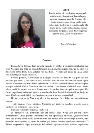 LARISSA
                                                Estuda muito, não sai de casa só para poder
                                                  estudar mais. Sua rotina é da escola para
                                                  casa, de casa para a escola. Por isso, não
                                                  possui amigos. Mora com o irmão mais
                                                velho, que é totalmente o contrário dela. Ela
                                                 é uma garota muito linda, mas não possui
                                                namorado porque não quer desperdiçar seu
                                                     tempo, afinal, quer estudar muito.



                                                               Segmento: Sobrenatural




                                         Psicopata

       Eu não havia dormido bem na noite passada. Os sonhos e os arrepios roubaram meu
sono. Não sei o que pode ter causado tamanho desespero, mas naquela noite eu me senti fora
do próprio corpo. Bom, meus estudos vão indo bem. Tive sorte em gostar de ler. A leitura
abre a mente para novas sensações.
       Semana passada, a professora de Biologia solicitou ao líder da sala para que nos
enviasse por email o que seria o novo trabalho. Nós teríamos que estudar sobre alguns
animais e escrever a respeito de sua reprodução. O trabalho seria dividido em partes e duplas.
Meu par seria o Rafael, e falaríamos sobre os coelhos. Combinamos então de ir até a casa da
minha madrinha na próxima tarde. Lá era lotado de coelhos brancos e pêlos no carpete. Um
cheiro esquisito de urina seca tomava conta da sala. Eu e Rafael ficaríamos lá até às dez da
noite. Confesso, não foi fácil engolir o jantar, o odor se tornara insuportável.
       Dei um beijo na tia Nice e agradeci a boa vontade. Eu e Rafael nos despedimos na
esquina.
       _ Até amanhã! Fique tranqüilo. Chegando em casa, eu mandarei o email para o
Gustavo com o trabalho _ disse a ele.
       Não saiu comentário algum de sua boca e
       eu permaneci ali, esperando que ele falasse algo. Notei que ele me olhava
estranhamente. Olhos grandes, iluminados pela lua e possuídos pelo ódio. Quando eu virei
outra vez ele me olhou e saiu correndo como um animal. Pela calçada suja e escura, uma
penumbra tomava conta do rastro da sombra que restara. O vento emitia um ruído forte. O
frio era insuportável. Fiquei sem reação. Fui andando rapidamente até a próxima esquina que
 
