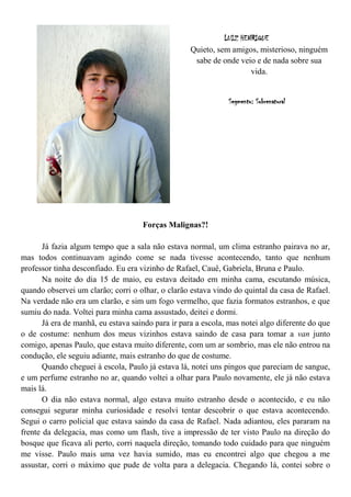 LUIZ HENRIQUE
                                                    Quieto, sem amigos, misterioso, ninguém
                                                     sabe de onde veio e de nada sobre sua
                                                                      vida.


                                                               Segmento: Sobrenatural




                                     Forças Malignas?!

       Já fazia algum tempo que a sala não estava normal, um clima estranho pairava no ar,
mas todos continuavam agindo come se nada tivesse acontecendo, tanto que nenhum
professor tinha desconfiado. Eu era vizinho de Rafael, Cauê, Gabriela, Bruna e Paulo.
       Na noite do dia 15 de maio, eu estava deitado em minha cama, escutando música,
quando observei um clarão; corri o olhar, o clarão estava vindo do quintal da casa de Rafael.
Na verdade não era um clarão, e sim um fogo vermelho, que fazia formatos estranhos, e que
sumiu do nada. Voltei para minha cama assustado, deitei e dormi.
       Já era de manhã, eu estava saindo para ir para a escola, mas notei algo diferente do que
o de costume: nenhum dos meus vizinhos estava saindo de casa para tomar a van junto
comigo, apenas Paulo, que estava muito diferente, com um ar sombrio, mas ele não entrou na
condução, ele seguiu adiante, mais estranho do que de costume.
       Quando cheguei à escola, Paulo já estava lá, notei uns pingos que pareciam de sangue,
e um perfume estranho no ar, quando voltei a olhar para Paulo novamente, ele já não estava
mais lá.
       O dia não estava normal, algo estava muito estranho desde o acontecido, e eu não
consegui segurar minha curiosidade e resolvi tentar descobrir o que estava acontecendo.
Segui o carro policial que estava saindo da casa de Rafael. Nada adiantou, eles pararam na
frente da delegacia, mas como um flash, tive a impressão de ter visto Paulo na direção do
bosque que ficava ali perto, corri naquela direção, tomando todo cuidado para que ninguém
me visse. Paulo mais uma vez havia sumido, mas eu encontrei algo que chegou a me
assustar, corri o máximo que pude de volta para a delegacia. Chegando lá, contei sobre o
 
