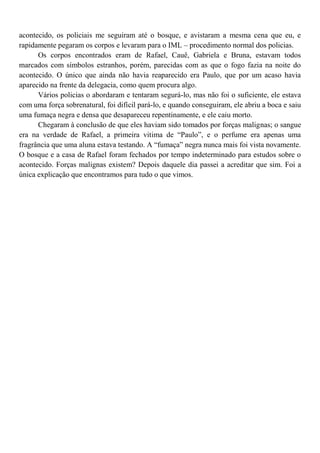 acontecido, os policiais me seguiram até o bosque, e avistaram a mesma cena que eu, e
rapidamente pegaram os corpos e levaram para o IML – procedimento normal dos policias.
      Os corpos encontrados eram de Rafael, Cauê, Gabriela e Bruna, estavam todos
marcados com símbolos estranhos, porém, parecidas com as que o fogo fazia na noite do
acontecido. O único que ainda não havia reaparecido era Paulo, que por um acaso havia
aparecido na frente da delegacia, como quem procura algo.
      Vários policias o abordaram e tentaram segurá-lo, mas não foi o suficiente, ele estava
com uma força sobrenatural, foi difícil pará-lo, e quando conseguiram, ele abriu a boca e saiu
uma fumaça negra e densa que desapareceu repentinamente, e ele caiu morto.
      Chegaram à conclusão de que eles haviam sido tomados por forças malignas; o sangue
era na verdade de Rafael, a primeira vitima de “Paulo”, e o perfume era apenas uma
fragrância que uma aluna estava testando. A “fumaça” negra nunca mais foi vista novamente.
O bosque e a casa de Rafael foram fechados por tempo indeterminado para estudos sobre o
acontecido. Forças malignas existem? Depois daquele dia passei a acreditar que sim. Foi a
única explicação que encontramos para tudo o que vimos.
 