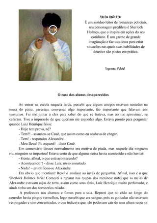 PAULO ROBERTO
                                                 É um assíduo leitor de romances policiais,
                                                   seu personagem predileto é Sherlock
                                                  Holmes, que o inspira em ações do seu
                                                     cotidiano. É um garoto de grande
                                                   imaginação e faz uso desta para criar
                                                  situações nas quais suas habilidades de
                                                       detetive são postas em prática.



                                                               Segmento: Policial




                               O caso dos alunos desaparecidos

       Ao entrar na escola naquela tarde, percebi que alguns amigos estavam sentados na
mesa do pátio, pareciam conversar algo importante, tão importante que falavam aos
sussurros. Fui me juntar a eles para saber do que se tratava, mas ao me aproximar, se
calaram. Tive a impressão de que queriam me esconder algo. Estava pronto para perguntar
quando Luiz Henrique falou:
       - Hoje tem prova, né?
       - Tem?! - assustou-se Cauê, que assim como eu acabava de chegar.
       - Tem! - respondeu Alexandre.
       - Meu Deus! Eu esqueci! - disse Cauê.
       Um comentário desses normalmente era motivo de piada, mas naquele dia ninguém
riu, ninguém se importou! Estava certo de que alguma coisa havia acontecido e não hesitei:
       - Gente, afinal, o que está acontecendo?
       - Acontecendo!? - disse Luiz, meio assustado.
       - Nada! – prontificou-se Alexandre.
       Era óbvio que mentiam! Resolvi analisar ao invés de perguntar. Afinal, isso é o que
Sherlock Holmes faria! Comecei a reparar nas roupas dos meninos: notei que as meias de
Alexandre estavam sujas de terra, assim como seus tênis, Luiz Henrique muito perfumado, e
ainda tinha um dos tornozelos ralado.
        A professora nos chamou e fomos para a sala. Reparei que no chão ao longo do
corredor havia pingos vermelhos, logo percebi que era sangue, pois as gotículas não estavam
respingadas e sim concentradas, o que indicava que não poderiam cair de uma altura superior
 