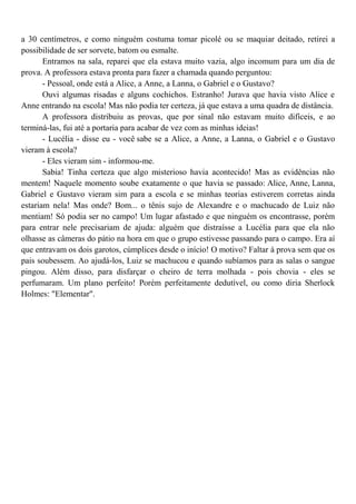 a 30 centímetros, e como ninguém costuma tomar picolé ou se maquiar deitado, retirei a
possibilidade de ser sorvete, batom ou esmalte.
       Entramos na sala, reparei que ela estava muito vazia, algo incomum para um dia de
prova. A professora estava pronta para fazer a chamada quando perguntou:
       - Pessoal, onde está a Alice, a Anne, a Lanna, o Gabriel e o Gustavo?
       Ouvi algumas risadas e alguns cochichos. Estranho! Jurava que havia visto Alice e
Anne entrando na escola! Mas não podia ter certeza, já que estava a uma quadra de distância.
       A professora distribuiu as provas, que por sinal não estavam muito difíceis, e ao
terminá-las, fui até a portaria para acabar de vez com as minhas ideias!
       - Lucélia - disse eu - você sabe se a Alice, a Anne, a Lanna, o Gabriel e o Gustavo
vieram à escola?
       - Eles vieram sim - informou-me.
       Sabia! Tinha certeza que algo misterioso havia acontecido! Mas as evidências não
mentem! Naquele momento soube exatamente o que havia se passado: Alice, Anne, Lanna,
Gabriel e Gustavo vieram sim para a escola e se minhas teorias estiverem corretas ainda
estariam nela! Mas onde? Bom... o tênis sujo de Alexandre e o machucado de Luiz não
mentiam! Só podia ser no campo! Um lugar afastado e que ninguém os encontrasse, porém
para entrar nele precisariam de ajuda: alguém que distraísse a Lucélia para que ela não
olhasse as câmeras do pátio na hora em que o grupo estivesse passando para o campo. Era aí
que entravam os dois garotos, cúmplices desde o início! O motivo? Faltar à prova sem que os
pais soubessem. Ao ajudá-los, Luiz se machucou e quando subíamos para as salas o sangue
pingou. Além disso, para disfarçar o cheiro de terra molhada - pois chovia - eles se
perfumaram. Um plano perfeito! Porém perfeitamente dedutível, ou como diria Sherlock
Holmes: "Elementar".
 
