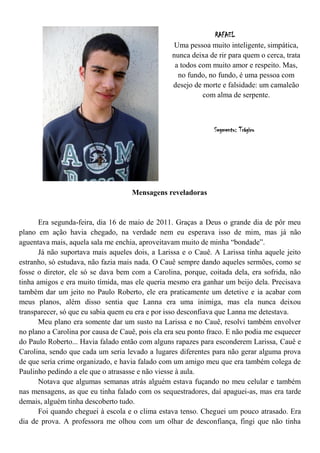 RAFAEL
                                                  Uma pessoa muito inteligente, simpática,
                                                 nunca deixa de rir para quem o cerca, trata
                                                  a todos com muito amor e respeito. Mas,
                                                   no fundo, no fundo, é uma pessoa com
                                                 desejo de morte e falsidade: um camaleão
                                                           com alma de serpente.



                                                               Segmento: Trágico




                                    Mensagens reveladoras


      Era segunda-feira, dia 16 de maio de 2011. Graças a Deus o grande dia de pôr meu
plano em ação havia chegado, na verdade nem eu esperava isso de mim, mas já não
aguentava mais, aquela sala me enchia, aproveitavam muito de minha “bondade”.
      Já não suportava mais aqueles dois, a Larissa e o Cauê. A Larissa tinha aquele jeito
estranho, só estudava, não fazia mais nada. O Cauê sempre dando aqueles sermões, como se
fosse o diretor, ele só se dava bem com a Carolina, porque, coitada dela, era sofrida, não
tinha amigos e era muito tímida, mas ele queria mesmo era ganhar um beijo dela. Precisava
também dar um jeito no Paulo Roberto, ele era praticamente um detetive e ia acabar com
meus planos, além disso sentia que Lanna era uma inimiga, mas ela nunca deixou
transparecer, só que eu sabia quem eu era e por isso desconfiava que Lanna me detestava.
      Meu plano era somente dar um susto na Larissa e no Cauê, resolvi também envolver
no plano a Carolina por causa de Cauê, pois ela era seu ponto fraco. E não podia me esquecer
do Paulo Roberto... Havia falado então com alguns rapazes para esconderem Larissa, Cauê e
Carolina, sendo que cada um seria levado a lugares diferentes para não gerar alguma prova
de que seria crime organizado, e havia falado com um amigo meu que era também colega de
Paulinho pedindo a ele que o atrasasse e não viesse à aula.
      Notava que algumas semanas atrás alguém estava fuçando no meu celular e também
nas mensagens, as que eu tinha falado com os sequestradores, daí apaguei-as, mas era tarde
demais, alguém tinha descoberto tudo.
      Foi quando cheguei à escola e o clima estava tenso. Cheguei um pouco atrasado. Era
dia de prova. A professora me olhou com um olhar de desconfiança, fingi que não tinha
 