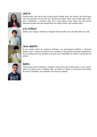 LARISSA
Estuda muito, não sai de casa só para poder estudar mais. Sua rotina é da escola para
casa, de casa para a escola. Por isso, não possui amigos. Mora com o irmão mais velho,
que é totalmente o contrário dela. Ela é uma garota muito linda, mas não possui
namorado porque não quer desperdiçar seu tempo, afinal, quer estudar muito.


LUIZ HENRIQUE
Quieto, sem amigos, misterioso, ninguém sabe de onde veio e de nada sobre sua vida.




PAULO ROBERTO
É um assíduo leitor de romances policiais, seu personagem predileto é Sherlock
Holmes, que o inspira em ações do seu cotidiano. É um garoto de grande imaginação e
faz uso desta para criar situações nas quais suas habilidades de detetive são postas em
prática.



RAFAEL
Uma pessoa muito inteligente, simpática, nunca deixa de rir para quem o cerca, trata a
todos com muito amor e respeito. Mas, no fundo, no fundo, é uma pessoa com desejo
de morte e falsidade: um camaleão com alma de serpente.
 
