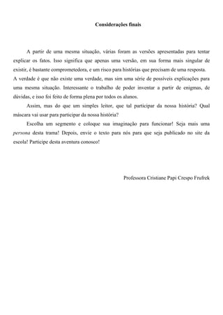 Considerações finais




      A partir de uma mesma situação, várias foram as versões apresentadas para tentar
explicar os fatos. Isso significa que apenas uma versão, em sua forma mais singular de
existir, é bastante comprometedora, e um risco para histórias que precisam de uma resposta.
A verdade é que não existe uma verdade, mas sim uma série de possíveis explicações para
uma mesma situação. Interessante o trabalho de poder inventar a partir de enigmas, de
dúvidas, e isso foi feito de forma plena por todos os alunos.
      Assim, mas do que um simples leitor, que tal participar da nossa história? Qual
máscara vai usar para participar da nossa história?
      Escolha um segmento e coloque sua imaginação para funcionar! Seja mais uma
persona desta trama! Depois, envie o texto para nós para que seja publicado no site da
escola! Participe desta aventura conosco!




                                                      Professora Cristiane Papi Crespo Frufrek
 