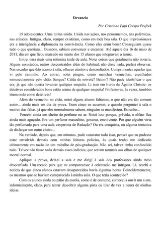 Devaneio

                                                          Por Cristiane Papi Crespo Frufrek

       15 adolescentes. Uma turma unida. Unida nas ações, nos pensamentos, nas polêmicas,
nas atitudes. Intrigas, claro, sempre existiram, como em toda boa sala. O que impressionava
era a inteligência e diplomacia na convivência. Como eles eram bons! Conseguiam quase
tudo o que queriam... Ousados, sabiam convencer e encantar. Até aquele dia 16 de maio de
2011, dia em que ficou marcado na mente dos 15 alunos que integravam a turma.
       Entrei para mais uma rotineira tarde de aula. Notei coisas que geralmente não notaria.
Alguns assustados, outros descontraídos além do habitual; não disse nada, preferi observar.
Nas escadas que dão acesso à sala, olhares atentos e desconfiados. Cumprimentei aqueles que
vi pelo caminho. Ao entrar, notei pingos, como manchas vermelhas, espalhados
minusculamente pelo chão. Sangue? Calda de sorvete? Batom? Não pude identificar o que
era; já que não queria levantar qualquer suspeita. Li isso em livros de Ágatha Christie: os
detetives considerados bons estão acima de qualquer suspeita! Professores, às vezes, também
tiram onde como detetives!
       Além do vermelho no chão, notei alguns alunos faltantes, o que não era tão comum
assim... ainda mais em dia de prova. Eram cinco os ausentes, e quando perguntei à sala o
motivo das faltas, já que eles normalmente sabem, ninguém se manifestou. Estranho...
        Percebi ainda um cheiro de perfume no ar. Notei isso porque, grávida, o olfato fica
ainda mais aguçado. Era um perfume masculino, gostoso, envolvente. Por que alguém viria
tão perfumado para uma aula vespertina de Redação? Ou era conquista, ou alguma tentativa
de disfarçar um outro cheiro...
       Na verdade, depois que, em minutos, pude constatar tudo isso, pensei que eu pudesse
estar envolvida demais com minhas leituras policias, às quais tenho me dedicado
ultimamente em razão de um trabalho de pós-graduação. Não sei, talvez tenha confundido
tudo. Talvez não fosse nada demais esses indícios, que seriam normais aos olhos de qualquer
mortal normal.
       Apliquei a prova, deixei a sala e me dirigi à sala dos professores ainda meio
desconfiada. Um recado para que eu comparecesse à orientação me intrigou. Lá, recebi a
notícia de que cinco alunos estavam desaparecidos havia algumas horas. Coincidentemente,
os mesmos que ao haviam comparecido à minha aula. O que teria acontecido?
       Com os alunos ainda no pátio da escola, como é de costume, comecei a ouvir um a um,
informalmente, claro, para tentar descobrir alguma pista ou tirar de vez a neura de minhas
ideias.
 
