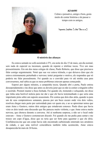 ALEXANDRE
                                                    Calmo e pensativo, amigo e bom, gosta
                                                    muito de contar histórias e de passar o
                                                           tempo com os amigos.


                                                        Segmento: Implícito (o final “fica no ar”)




                                 O mistério das alianças

       Eu estava sentado no sofá assistindo à TV, era noite do dia 15 de maio, um dia normal,
sem nada de especial ou incomum, quando de repente o telefone tocou. Tive um mau
pressentimento. Era um dos meus colegas de classe, Paulo Roberto, que disse que precisava
falar comigo urgentemente. Notei que sua voz estava trêmula, o que deixava claro que ele
estava extremamente perturbado e nervoso; tentei perguntar o motivo, ele respondeu que só
poderia me falar pessoalmente. Foi quando eu o convidei para vir até minha casa para
conversarmos, mal sabia eu que os meus problemas estavam apenas começando.
       Esperei por alguns minutos, a campainha tocou. Quando abri a porta, Paulo entrou
desesperadamente e me disse que antes eu deveria jurar que eu não ia contar a ninguém sobre
o ocorrido. Prometi manter a boca fechada. Foi quando ele, tremendo e soluçando, me disse
que tinha uma horrível notícia para me dar e que ele havia testemunhado o que seria uma
importante pista sobre um suposto assassinato. Ele contou que dois dias atrás, quando ia para
um de seus compromissos semanais, passou por um beco escuro onde vira dois vultos,
resolveu chegar mais perto por curiosidade para ver quem era, e ao se aproximar notou que
eram Anne e Gustavo, outros dois amigos que estudavam conosco. Paulo disse que havia
visto os dois tendo uma discussão que lhe pareceu muito violenta, e que Anne estava muito
nervosa, que chorava durante a conversa. Até aí nenhuma surpresa, a não ser o local onde
estavam – Anne e Gustavo costumavam discutir. Foi quando ele me pediu para sentar e me
trouxe um copo d’água, disse que eu teria que ser forte para aguentar o que ele diria.
Confidenciou-me que um corpo havia sido encontrado carbonizado enterrado nos arredores
da cidade, e que uma terrível coincidência também tinha acontecido, Anne estava
desaparecida há mais de 24 horas.
 