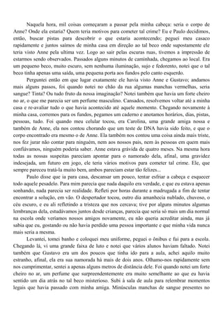 Naquela hora, mil coisas começaram a passar pela minha cabeça: seria o corpo de
Anne? Onde ela estaria? Quem teria motivos para cometer tal crime? Eu e Paulo decidimos,
então, buscar pistas para descobrir o que estaria acontecendo; peguei meu casaco
rapidamente e juntos saímos de minha casa em direção ao tal beco onde supostamente ele
teria visto Anne pela ultima vez. Logo ao sair pelas escuras ruas, tivemos a impressão de
estarmos sendo observados. Passados alguns minutos de caminhada, chegamos ao local. Era
um pequeno beco, muito escuro, sem nenhuma iluminação, sujo e fedorento, notei que o tal
beco tinha apenas uma saída, uma pequena porta aos fundos pelo canto esquerdo.
       Perguntei então em que lugar exatamente ele havia visto Anne e Gustavo; andamos
mais alguns passos, foi quando notei no chão da rua algumas manchas vermelhas, seria
sangue? Tinta? Ou tudo fruto da nossa imaginação? Notei também que havia um forte cheiro
no ar, o que me parecia ser um perfume masculino. Cansados, resolvemos voltar até a minha
casa e re-avaliar tudo o que havia acontecido até aquele momento. Chegando novamente à
minha casa, corremos para os fundos, pegamos um caderno e anotamos horários, dias, pistas,
pessoas, tudo. Foi quando meu celular tocou, era Carolina, uma grande amiga nossa e
também de Anne, ela nos contou chorando que um teste de DNA havia sido feito, e que o
corpo encontrado era mesmo o de Anne. Ela também nos contou uma coisa ainda mais triste,
nos fez jurar não contar para ninguém, nem aos nossos pais, nem às pessoas em quem mais
confiávamos, ninguém poderia saber. Anne estava grávida de quatro meses. Na mesma hora
todas as nossas suspeitas pareciam apontar para o namorado dela, afinal, uma gravidez
indesejada, um futuro em jogo, ele teria vários motivos para cometer tal crime. Ele, que
sempre pareceu tratá-la muito bem, ambos pareciam estar tão felizes...
       Paulo disse que ia para casa, descansar um pouco, tentar esfriar a cabeça e esquecer
todo aquele pesadelo. Para mim parecia que nada daquilo era verdade, e que eu estava apenas
sonhando, nada parecia ser realidade. Refleti por horas durante a madrugada a fim de tentar
encontrar a solução, em vão. O despertador tocou, outro dia amanhecia nublado, chuvoso, o
céu escuro, e eu ali refletindo a tristeza que nos cercava; tive por alguns minutos algumas
lembranças dela, estudávamos juntos desde crianças, parecia que seria só mais um dia normal
na escola onde veríamos nossos amigos novamente, eu não queria acreditar ainda, mas já
sabia que eu, gostando ou não havia perdido uma pessoa importante e que minha vida nunca
mais seria a mesma.
       Levantei, tomei banho e coloquei meu uniforme, peguei o ônibus e fui para a escola.
Chegando lá, vi uma grande faixa de luto e notei que vários alunos haviam faltado. Notei
também que Gustavo era um dos poucos que tinha ido para a aula, achei aquilo muito
estranho, afinal, ela era sua namorada há mais de dois anos. Olhamo-nos rapidamente sem
nos cumprimentar, sentei a apenas alguns metros de distância dele. Foi quando notei um forte
cheiro no ar, um perfume que surpreendentemente era muito semelhante ao que eu havia
sentido um dia atrás no tal beco misterioso. Subi à sala de aula para relembrar momentos
legais que havia passado com minha amiga. Minúsculas manchas de sangue presentes no
 