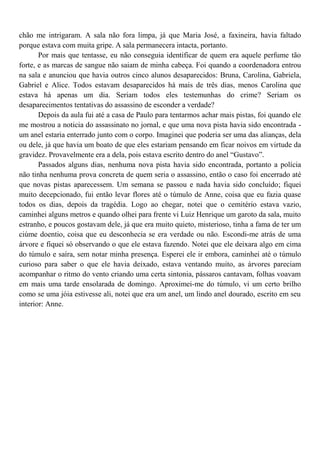 chão me intrigaram. A sala não fora limpa, já que Maria José, a faxineira, havia faltado
porque estava com muita gripe. A sala permanecera intacta, portanto.
       Por mais que tentasse, eu não conseguia identificar de quem era aquele perfume tão
forte, e as marcas de sangue não saiam de minha cabeça. Foi quando a coordenadora entrou
na sala e anunciou que havia outros cinco alunos desaparecidos: Bruna, Carolina, Gabriela,
Gabriel e Alice. Todos estavam desaparecidos há mais de três dias, menos Carolina que
estava há apenas um dia. Seriam todos eles testemunhas do crime? Seriam os
desaparecimentos tentativas do assassino de esconder a verdade?
       Depois da aula fui até a casa de Paulo para tentarmos achar mais pistas, foi quando ele
me mostrou a noticia do assassinato no jornal, e que uma nova pista havia sido encontrada -
um anel estaria enterrado junto com o corpo. Imaginei que poderia ser uma das alianças, dela
ou dele, já que havia um boato de que eles estariam pensando em ficar noivos em virtude da
gravidez. Provavelmente era a dela, pois estava escrito dentro do anel “Gustavo”.
       Passados alguns dias, nenhuma nova pista havia sido encontrada, portanto a polícia
não tinha nenhuma prova concreta de quem seria o assassino, então o caso foi encerrado até
que novas pistas aparecessem. Um semana se passou e nada havia sido concluído; fiquei
muito decepcionado, fui então levar flores até o túmulo de Anne, coisa que eu fazia quase
todos os dias, depois da tragédia. Logo ao chegar, notei que o cemitério estava vazio,
caminhei alguns metros e quando olhei para frente vi Luiz Henrique um garoto da sala, muito
estranho, e poucos gostavam dele, já que era muito quieto, misterioso, tinha a fama de ter um
ciúme doentio, coisa que eu desconhecia se era verdade ou não. Escondi-me atrás de uma
árvore e fiquei só observando o que ele estava fazendo. Notei que ele deixara algo em cima
do túmulo e saíra, sem notar minha presença. Esperei ele ir embora, caminhei até o túmulo
curioso para saber o que ele havia deixado, estava ventando muito, as árvores pareciam
acompanhar o ritmo do vento criando uma certa sintonia, pássaros cantavam, folhas voavam
em mais uma tarde ensolarada de domingo. Aproximei-me do túmulo, vi um certo brilho
como se uma jóia estivesse ali, notei que era um anel, um lindo anel dourado, escrito em seu
interior: Anne.
 