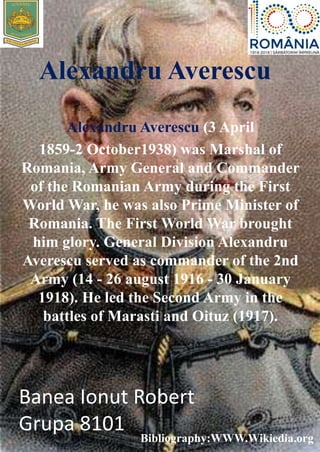 Alexandru Averescu
Alexandru Averescu (3 April
1859-2 October1938) was Marshal of
Romania, Army General and Commander
of the Romanian Army during the First
World War, he was also Prime Minister of
Romania. The First World War brought
him glory. General Division Alexandru
Averescu served as commander of the 2nd
Army (14 - 26 august 1916 - 30 January
1918). He led the Second Army in the
battles of Marasti and Oituz (1917).
Banea Ionut Robert
Grupa 8101
Bibliography:WWW.Wikiedia.org
 