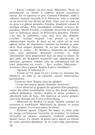 - Sincer vorbind, nu ştiu exact, Majestate. Poate că
parlamentul va forma o comisie pentru cercetarea
cauzei. Eu vă raportez ce ştiu. Comuna Flămânzi, unde a
izbucnit această răscoală la 8 februarie, este o comună
cu un nivel de trai destul de înalt. Fapt care se vede că
nu prea i-a plăcut prinţului Sturdza, pământul căruia îl
arendau ţăranii. Prin intermediul trustului evreiesc de
arendaşi, Mochi Fischer, a schimbat învoielile de arendă
care se întocmesc anual, în defavoarea ţăranilor. Ţăranii
s-au dus la judecător, care însă le-a dat dreptate
evreilor. Acelaşi răspuns l-au primit şi de la
administraţia locală. Şi dacă au tot văzut că nu sunt
apăraţi deloc de structurile statului, au hotărât se pare
să-şi facă singuri dreptate. Şi au pus mâna pe furci,
topoare şi coase… În Moldova trusturile de arendaşi
sunt, cum spuneam, domeniul evreilor, ei fiind
intermediari între proprietarii mari de moşii şi ţărani. În
alte părţi ale României trusturile sunt administrate de
austrieci, germani, români, care nu exploatează atât de
crud ţărănimea ca evreii… Nu-i exclus, Majestate…
Averescu făcu o pauză. Regele îl privi întrebător:
      - Spuneţi, îl îndemnă el.
     - Voiam să Vă spun că nu-i exclus ca răscoala din
Moldova să aibă şi un puternic accent antievreiesc
personalizat.
     Averescu tăcu. Regele căzu pe gânduri.
     - Ce ne mai puteţi spune, domnule Averescu?
     - S-au observat şi grupuri de agitatori bine pregătiţi,
veniţi din afara localităţilor, care se dau drept studenţi,
tulbură ţărănimea. Astfel, treptat se poate produce o
adevărată stare de haos. Am impresia că aceste grupuri
sunt bine dirijate din Viena şi Petersburg.
     - Ministrul de Război va primi imediat ordinul de
recrutare şi mobilizare. Ministerul de Interne va aresta
aceste grupuri. Ce se mai poate de făcut?
     - Reforme agrare. Urgent. De impus cu forţa unde
nu merge cu binişorul trusturile de arendaşi să încheie
învoielile cu ţăranii, contracte, conform condiţiilor
anului trecut. Ca ţăranii să poată lucra măcar cu minim
de venit garantat pământul. Şi în scurt timp agricultura
10
 