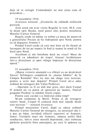 deja să se retragă. Comandanţii nu mai ştiau cum să
procedeze…

     19 noiembrie 1916.
     Averescu notează: „Zvonurile de izbândă strălucită
persistă.
     Astă seară am avut vizita Regelui la tren. M.S. este
în drum spre Buzău, noul punct ales pentru instalarea
Marelui Cartier General.
     Regele crede că mâine va trebui ca masa de manevră
a generalului Prezan să fie îndreptată spre Nord, pentru
ca să degajeze Armata I.
     Prinţul Carol crede că este mai bine să fie lăsată să
înconjure de tot pe inamic la Sud şi numai în urmă să fie
dusă spre Nord.
     Ascultam şi mă întrebam dacă nu visez! Mase de
manevră cu adunături de trupe! Atacuri învăluitoare
într-o direcţiune şi apoi stânga împrejur în direcţiune
opusă.”

     21 noiembrie 1916.
     „Marea victorie anunţată s-a sfârşit cu un desăvârşit
fiasco! Înfrângere complectă în „marea bătălie” de la
Câmpia Română! Nici nu mai am sânge rece necesar,
pentru a scrie mai departe! Prinţul Carol mi-a adus
ordinul de retragere din Valea Prahovei.
     ...Operaţia va fi cu atât mai grea, căci dacă Corpul
II armată nu va putea să oprească pe inamic, flancul
grupului Predeal va rămâne foarte expus.
     Pentru care cuvânt s-a întârziat atâta timp?
     M-am strămutat la Mizil. Prima zi de retragere
relativ bună. Corpul II cedează însă mai repede decât
este necesar.” – notează Averescu.
     Prinţul moştenitor Carol, după ce aduse ordinul
Marelui Cartier General de retragere, cu anturajul său s-
a pus pe băut, invitând ofiţerii superiori ai Armatei,
femei. Unităţile mari ale Armatei, rămase astfel fără
conducere, într-o stare morală deprimată, căci trebuiau
părăsite poziţiile bine amenajate, pe care le apărase cu

100
 