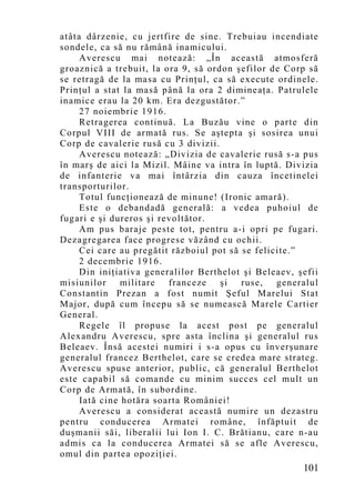 atâta dârzenie, cu jertfire de sine. Trebuiau incendiate
sondele, ca să nu rămână inamicului.
     Averescu mai notează: „În această atmosferă
groaznică a trebuit, la ora 9, să ordon şefilor de Corp să
se retragă de la masa cu Prinţul, ca să execute ordinele.
Prinţul a stat la masă până la ora 2 dimineaţa. Patrulele
inamice erau la 20 km. Era dezgust ător.”
     27 noiembrie 1916.
     Retragerea continuă. La Buzău vine o parte din
Corpul VIII de armată rus. Se aştepta şi sosirea unui
Corp de cavalerie rusă cu 3 divizii.
     Averescu notează: „Divizia de cavalerie rusă s-a pus
în marş de aici la Mizil. Mâine va intra în luptă. Divizia
de infanterie va mai întârzia din cauza încetinelei
transporturilor.
     Totul funcţionează de minune! (Ironic amară).
     Este o debandadă generală: a vedea puhoiul de
fugari e şi dureros şi revoltător.
     Am pus baraje peste tot, pentru a-i opri pe fugari.
Dezagregarea face progrese văzând cu ochii.
     Cei care au pregătit războiul pot să se felicite.”
     2 decembrie 1916.
     Din iniţiativa generalilor Berthelot şi Beleaev, şefii
misiunilor     militare  franceze    şi   ruse,   generalul
Constantin Prezan a fost numit Şeful Marelui Stat
Major, după cum începu să se numească Marele Cartier
General.
     Regele îl propuse la acest post pe generalul
Alexandru Averescu, spre asta înclina şi generalul rus
Beleaev. Însă acestei numiri i s-a opus cu înverşunare
generalul francez Berthelot, care se credea mare strateg.
Averescu spuse anterior, public, că generalul Berthelot
este capabil să comande cu minim succes cel mult un
Corp de Armată, în subordine.
     Iată cine hotăra soarta României!
     Averescu a considerat această numire un dezastru
pentru conducerea Armatei române, înfăptuit de
duşmanii săi, liberalii lui Ion I. C. Brătianu, care n-au
admis ca la conducerea Armatei să se afle Averescu,
omul din partea opoziţiei.
                                                       101
 