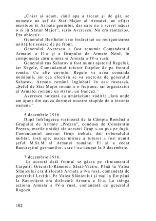 „Chiar şi acum, când apa a trecut şi de gât, se
numeşte un şef de Stat Major al Armatei, un ofiţer
merituos în Armata geniului, dar care nu a servit măcar
o zi în Statul Major”, scria Averescu. Nu era răutăcios.
Era obiectiv.
    Generalul Berthelot este însărcinat cu reorganizarea
unităţilor scoase de pe front.
    Generalul Averescu a fost renumit Comandantul
Armatei a II-a şi a Grupului de Armate Nord, în
componenţa căruia intra şi Armata a IV-a rusă.
    Generalul rus Saharov a fost numit ajutorul Regelui,
iar Regele, Comandantul tuturor forţelor de pe frontul
român. Cu alte cuvinte, Regele va avea comanda
nominală, iar cea efectivă se va exercita de generalul
Saharov. Armata română înglobată în cea rusească.
„Şeful de Stat Major român e o ficţiune, iar organizator
al Armatei române un străin, un francez.”
    Averescu notează cu amărăciune vădită: „Iată unde
am ajuns din cauza dorinţei noastre stupide de a inventa
oameni.”

    5 decembrie 1916.
    După înfrângerea ruşinoasă de la Câmpia Română a
Grupului de Armate „Prezan”, condusă de Constantin
Prezan, marile unităţi ale acestui Grup s-au pus pe fugă.
Comandantul acestui Grup trebuia dat tribunalului
militar, însă spre marea mirare a tuturor a fost numit
şeful M.St.M al Armatei române. El şi a cedat
Bucureştiul germanilor, care l-au ocupat la 5 decembrie.

    7 decembrie 1916.
     La această dată frontul se găsea pe aliniamentul
Carpaţii Orientali-Râmnicu Sărat-Viziru. Până la Valea
Slănicului era dislocată Armata a 9-a rusă, comandată de
generalul Leciţki. Pe Valea Slănicului şi mai la Est până
la Racoviţeni era dislocată Armata a II-a. La stânga
acţiona Armata a IV-a rusă, comandată de generalul
Ragoza.


102
 