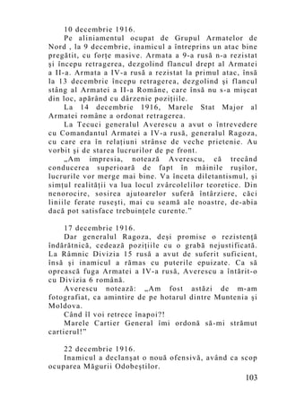 10 decembrie 1916.
     Pe aliniamentul ocupat de Grupul Armatelor de
Nord , la 9 decembrie, inamicul a întreprins un atac bine
pregătit, cu forţe masive. Armata a 9-a rusă n-a rezistat
şi începu retragerea, dezgolind flancul drept al Armatei
a II-a. Armata a IV-a rusă a rezistat la primul atac, însă
la 13 decembrie începu retragerea, dezgolind şi flancul
stâng al Armatei a II-a Române, care însă nu s-a mişcat
din loc, apărând cu dârzenie poziţiile.
     La 14 decembrie 1916, Marele Stat Major al
Armatei române a ordonat retragerea.
     La Tecuci generalul Averescu a avut o întrevedere
cu Comandantul Armatei a IV-a rusă, generalul Ragoza,
cu care era în relaţiuni strânse de veche prietenie. Au
vorbit şi de starea lucrurilor de pe front.
     „Am impresia, notează Averescu, că trecând
conducerea superioară de fapt în mâinile ruşilor,
lucrurile vor merge mai bine. Va înceta diletantismul, şi
simţul realităţii va lua locul zvârcolelilor teoretice. Din
nenorocire, sosirea ajutoarelor suferă întârziere, căci
liniile ferate ruseşti, mai cu seamă ale noastre, de-abia
dacă pot satisface trebuinţele curente.”

     17 decembrie 1916.
     Dar generalul Ragoza, deşi promise o rezistenţă
îndărătnică, cedează poziţiile cu o grabă nejustificată.
La Râmnic Divizia 15 rusă a avut de suferit suficient,
însă şi inamicul a rămas cu puterile epuizate. Ca să
oprească fuga Armatei a IV-a rusă, Averescu a întărit-o
cu Divizia 6 română.
     Averescu notează: „Am fost astăzi de m-am
fotografiat, ca amintire de pe hotarul dintre Muntenia şi
Moldova.
     Când îl voi retrece înapoi?!
     Marele Cartier General îmi ordonă să-mi strămut
cartierul!”

    22 decembrie 1916.
    Inamicul a declanşat o nouă ofensivă, având ca scop
ocuparea Măgurii Odobeştilor.
                                                       103
 