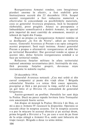 Reorganizarea Armatei române, care înregistrase
pierderi enorme în efectiv, a fost stabilită prin
Instrucţiunea secretă din 22 decembrie 1916. Scopul
acestei reorganizări a fost reducerea numerică a
efectivului în concordanţă cu posibilităţile materiale,
ceea ce generalul Averescu propunea, încă la începutul
războiului, prost pregătit. Atunci se presupunea o
îmbunătăţire semnificativă a dotării Armatei, în special
prin importul de mari cantităţi de armament, muniţii şi
tehnică de luptă din Franţa.
     Ruşii au propus ca reorganizarea Armatei române să
se desfăşoare „la Est de Nistru”, adică pe teritoriu
rusesc. Generalii Averescu şi Prezan s-au opus categoric
acestei propuneri. Însă ruşii insistau. Atunci generalul
Prezan a propus o alternativă: reorganizarea să aibă loc
pe teritoriul Basarabiei. Dar guvernul român se opuse şi
acestei idei, deloc fericite reorganizarea urmând a se
face pe teritoriul român.
     Refacerea forţelor militare în afara teritoriului
naţional ameninţa suveranitatea ţării. Instituţiile de stat,
fără    prezenţa    forţelor  proprii,   deveneau     nişte
instrumente în mâinile ruşilor.

     24 decembrie 1916.
     Generalul Averescu notează: „Cea mai urâtă zi din
cursul companiei şi poate din viaţă chiar ! Brigada
colonelului Sturdza s-a retras fără cauze aparente,
precipitat şi fără a mă preveni la timp, astfel că a lăsat
un gol între el şi Divizia 15, comandată de generalul
Grigorescu.
     Austro-germanii au profitat. Patrulele lor sunt deja
la Pralea. Dacă nu parez repede lovitura linia Trotuşului
este ameninţată foarte serios.
     Am dispus să meargă la Pralea: Divizia I de Don, ce
mi-a pus-o Armata IV rusească la dispoziţie. Operaţia se
execută chiar în noaptea aceasta. Tot în noaptea aceasta
s-a pus în mişcare în aceeaşi direcţie şi pe acelaşi drum,
prima brigadă a Diviziei a 7-a, pe care o scot de pe front
de la aripa stângă a Armatei II-a, unde sunt înlocuite de
trupe ruseşti. Brigada a doua va urma mâine.
104
 