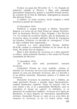 Formez un grup din Diviziile 15, 7, 12, brigada de
grăniceri română şi Divizia I Don, sub comanda
generalului Grigorescu, pentru a restabili frontul nostru,
pe culmele de la Sud de Zăbrăuţi, împingând pe duşman
din direcţia Pralea.
     A trebuit, cu toate acestea, să-mi co mpun o mină
liniştită la pomul de Crăciun!...”

     25 decembrie 1916.
     Inamicul a ocupat Focşanii şi Brăila. Generalul
Ragoza s-a retras de pe linia Putna pe stânga Siretului.
Sosi la destinaţie Divizia I Don, brigada 1 din Divizia
7-a. Cu corpul de cavalerie Keller, pus la dispoziţia sa,
Averescu spera să astupe spărtura făcută de retragerea
lui Sturdza. (Ulterior s-a dovedit că „retragerea” a fost
de fapt o trădare bine organizată.)
     Averescu i-a scris generalului Prezan, Şefului
M.St.M, cerând ca colonelul Sturdza să fie retras de pe
front. Nu primi nici un răspuns…
     Mare a fost mirarea lui Averescu şi a altor generali
şi ofiţeri, când colonelul Sturdza a fost numit de Prezan
comandant de Divizie!

    31 decembrie 1916.
    „Se încheie anul: urât, posomorât”, notează
Averescu.
    Constantin Prezan nu avea studiile, cultura şi
talentul lui Averescu, nu avea acea enormă capacitate de
muncă cu care era înzestrat Averescu, dar s-a dovedit a
fi un militar destoinic. Destoinic pentru a fi umbra lui
Averescu.
    Generalul Averescu nu pierduse nici o bătălie, pe
când generalul Prezan a pierdut lupta Bucureştiului,
cedând inamicului capitala. Poate că această vină nu
este numai a lui, ci şi a generalului Berthelot, care se
considera el însuşi un „geniu” în militărie, şi se
amesteca în conducerea trupelor. Averescu nu-l agrea pe
Berthelot, îl ţinea departe de întocmirea operaţiunilor
militare. Generalul Prezan se vede că n-a avut tărie de
caracter ca Averescu, şi nu l-a trimis acolo, unde
                                                      105
 