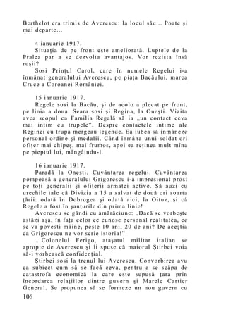 Berthelot era trimis de Averescu: la locul său... Poate şi
mai departe…

     4 ianuarie 1917.
     Situaţia de pe front este ameliorată. Luptele de la
Pralea par a se dezvolta avantajos. Vor rezista însă
ruşii?
     Sosi Prinţul Carol, care în numele Regelui i-a
înmânat generalului Averescu, pe piaţa Bacăului, marea
Cruce a Coroanei României.

     15 ianuarie 1917.
     Regele sosi la Bacău, şi de acolo a plecat pe front,
pe linia a doua. Seara sosi şi Regina, la Oneşti. Vizita
avea scopul ca Familia Regală să ia „un contact ceva
mai intim cu trupele”. Despre contactele intime ale
Reginei cu trupa mergeau legende. Ea iubea să înmâneze
personal ordine şi medalii. Când înmâna unui soldat ori
ofiţer mai chipeş, mai frumos, apoi ea reţinea mult mîna
pe pieptul lui, mângâindu-l.

     16 ianuarie 1917.
     Paradă la Oneşti. Cuvântarea regelui. Cuvântarea
pompoasă a generalului Grigorescu i-a impresionat prost
pe toţi generalii şi ofiţerii armatei active. Să auzi cu
urechile tale că Divizia a 15 a salvat de două ori soarta
ţării: odată în Dobrogea şi odată aici, la Oituz, şi că
Regele a fost în şanţurile din prima linie!
     Averescu se gândi cu amărăciune: „Dacă se vorbeşte
astăzi aşa, în faţa celor ce cunosc personal realitatea, ce
se va povesti mâine, peste 10 ani, 20 de ani? De aceştia
ca Grigorescu ne vor scrie istoria!”
     …Colonelul Ferigo, ataşatul militar italian se
apropie de Averescu şi îi spuse că maiorul Ştirbei voia
să-i vorbească confidenţial.
     Ştirbei sosi la trenul lui Averescu. Convorbirea avu
ca subiect cum să se facă ceva, pentru a se scăpa de
catastrofa economică la care este supusă ţara prin
încordarea relaţiilor dintre guvern şi Marele Cartier
General. Se propunea să se formeze un nou guvern cu
106
 