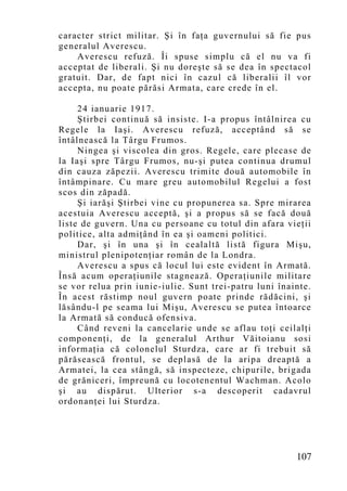 caracter strict militar. Şi în faţa guvernului să fie pus
generalul Averescu.
    Averescu refuză. Îi spuse simplu că el nu va fi
acceptat de liberali. Şi nu doreşte să se dea în spectacol
gratuit. Dar, de fapt nici în cazul că liberalii îl vor
accepta, nu poate părăsi Armata, care crede în el.

     24 ianuarie 1917.
     Ştirbei continuă să insiste. I-a propus întâlnirea cu
Regele la Iaşi. Averescu refuză, acceptând să se
întâlnească la Târgu Frumos.
     Ningea şi viscolea din gros. Regele, care plecase de
la Iaşi spre Târgu Frumos, nu-şi putea continua drumul
din cauza zăpezii. Averescu trimite două automobile în
întâmpinare. Cu mare greu automobilul Regelui a fost
scos din zăpadă.
     Şi iarăşi Ştirbei vine cu propunerea sa. Spre mirarea
acestuia Averescu acceptă, şi a propus să se facă două
liste de guvern. Una cu persoane cu totul din afara vieţii
politice, alta admiţând în ea şi oameni politici.
     Dar, şi în una şi în cealaltă listă figura Mişu,
ministrul plenipotenţiar român de la Londra.
     Averescu a spus că locul lui este evident în Armată.
Însă acum operaţiunile stagnează. Operaţiunile militare
se vor relua prin iunie-iulie. Sunt trei-patru luni înainte.
În acest răstimp noul guvern poate prinde rădăcini, şi
lăsându-l pe seama lui Mişu, Averescu se putea întoarce
la Armată să conducă ofensiva.
     Când reveni la cancelarie unde se aflau toţi ceilalţi
componenţi, de la generalul Arthur Văitoianu sosi
informaţia că colonelul Sturdza, care ar fi trebuit să
părăsească frontul, se deplasă de la aripa dreaptă a
Armatei, la cea stângă, să inspecteze, chipurile, brigada
de grăniceri, împreună cu locotenentul Wachman. Acolo
şi au dispărut. Ulterior s-a descoperit cadavrul
ordonanţei lui Sturdza.




                                                        107
 