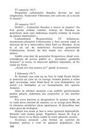 27 ianuarie 1917.
     Dispariţia colonelului Sturdza devine tot mai
enigmatică. Generalul Văitoianu este convins că a trecut
la inamic!

    29 ianuarie 1917.
    Oribil!... Colonelul Sturdza a trecut la inamic! Au
fost prinşi soldaţi români, trimişi de Sturdza cu
manifeste, prin care îndemnau trupele române să treacă
de partea inamicului!...
    Comandantul       Regimentului       25    Infanterie,
locotenent-colonelul Crăiniceanu a fost arestat când se
întorcea de la o întrevedere între linii cu Sturdza. Avea
la el un sul de manifeste! Feciorul generalului
Crăiniceanu, fostul, de mai multe ori, ministru de
război.
    Ambii erau daţi de generalul Grigorescu, drept eroi,
consideraţi de acesta public şi… neruşinat „podoaba
Armatei” şi cerea, în interesul apărării naţionale, să fie
ţinuţi pe front.
    „Acu m era clar pentru ce!” gândi Averescu.

    5 februarie 1917.
    În Armată, aşa cum nu au fost la timp fixate liniile
şi punctele pe care se va retrage Armata pentru a relua
apoi rezistenţa, totul fiind lăsat la voia întâmplării, tot
astfel s-a întâmplat şi cu formaţiunile din spatele
Armatei.
    Abia în ultimul moment s-au stabilit garnizoanele
pentru părţile sedentare ale corpurilor şi ale marilor
unităţi.
    Era ceva dureros şi dezgustător în acelaşi timp, să
se vadă masa enormă de oameni, ce se scurge prin Bacău
în căutarea unităţilor căror aparţineau. O dezordine mai
mare greu de închipuit.
    Oraşul era acum şi într-o stare igienică deplorabilă.
Străzile sunt numai gropi. Populaţia moare de frig şi
foame, lucru ce se făcea simţit în toate păturile sociale.
    Averescu notează: „Am format un comitet de
doamne, pentru a veni în ajutorul populaţiei. Am
108
 