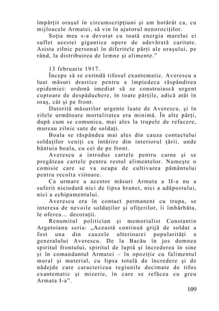 împărţit oraşul în circumscripţiuni şi am hotărât ca, cu
mijloacele Armatei, să vin în ajutorul nenorociţilor.
    Soţia mea s-a devotat cu toată energia marelui ei
suflet acestei gigantice opere de adevărată caritate.
Asista zilnic personal în diferitele părţi ale oraşului, pe
rând, la distribuirea de lemne şi alimente.”

     13 februarie 1917.
     Începe să se extindă tifosul exantematic. Averescu a
luat măsuri drastice pentru a împiedeca răspândirea
epidemiei: ordonă imediat să se construiască urgent
cuptoare de despăduchere, în toate părţile, adică atât în
oraş, cât şi pe front.
     Datorită măsurilor urgente luate de Averescu, şi în
zilele următoare mortalitatea era minimă. În alte părţi,
după cum se comunica, mai ales la trupele de refacere,
mureau zilnic sute de soldaţi.
     Boala se răspândea mai ales din cauza contactului
soldaţilor veniţi ca întărire din interiorul ţării, unde
bântuia boala, cu cei de pe front.
     Averescu a introdus cartele pentru carne şi se
pregăteau cartele pentru restul alimentelor. Numeşte o
comisie care se va ocupa de cultivarea pământului
pentru recolta viitoare.
     Ca urmare a acestor măsuri Armata a II-a nu a
suferit niciodată nici de lipsa hranei, nici a adăpostului,
nici a echipamentului.
     Averescu era în contact permanent cu trupa, se
interesa de nevoile soldaţilor şi ofiţerilor, îi îmbărbăta,
le oferea… decoraţii.
     Renumitul politician şi memorialist Constantin
Argetoianu scria: „Această continuă grijă de soldat a
fost una din cauzele ulterioarei popularităţi a
generalului Averescu. De la Bacău în jos domnea
spiritul frontului, spiritul de luptă şi încrederea în sine
şi în comandantul Armatei – în opoziţie cu falimentul
moral şi material, cu lipsa totală de încredere şi de
nădejde care caracterizau regiunile decimate de tifos
exantematic şi mizerie, în care se refăcea cu greu
Armata I-a”.
                                                       109
 