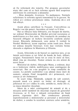 să fie reformată din temelie. Pot propune guvernului
nişte idei cum să se facă reforma agrară fără asuprirea
umilitoare în continuare a ţăranului.
     - Bine domnule, Averescu. Va mulţumesc. Notiţele
referitoare la reforma agrară transmiteţi-le la guvern. Se
ridică şi-i strânse prieteneşte mâna. Audienţa de-o oră
luă sfârşit.
                             * * *
     Acum pleca satisfăcut la Focşani. Convorbirea cu
Regele i-au dat puteri, încredere că totul va fi bine.
     Dar se sfârşise luna februarie, era început de martie,
iar ordinul Ministerului de Război privind recrutarea şi
mobilizarea n-a fost emis. Nici trusturile de arendaşi nu
fuseseră obligate să încheie învoielile conform anului
trecut. Răscoala ţărănească, care putea fi izolată în
Nordul Moldovei, acum cuprinse acum toată ţara. Peste
tot ardeau moşiile boiereşti. Cele mai violente forme
răscoala o căpătase în Muntenia şi Oltenia.

     Acum, folosindu-se de haosul ce cuprinse ţara, şi-au
înteţit activitatea şi tot felul de bande de hoţi, tâlhari,
ucigaşi. Funcţionarii furau tot ce erau în stare să fure,
dând vina pe răsculaţi. Numai armata nu era atinsă de
acest focar.
     Ministrul de război, Gheorghe Manu, a ordonat, deşi
cu o întârziere vădită, mobilizarea unor contingente de
rezervişti. Dar nu s-au pregătit la timp condiţiile de
cazare. La porţile cazărmilor s-au adunat mase mari de
oameni, armata fiind incapabilă să-i primească, să-i
cazeze şi să-i hrănească.
     În scurt timp, flămândă, scăpată de sub control,
această masă s-a pornit ea însăşi să distrugă, să
jefuiască tot ce-i cădea în cale, unindu-se, mulţi din ei,
cu masa ţăranilor răsculaţi.
     Ideea de a mări contingentul de armată şi de a
micşora astfel numărul de răsculaţi expusă de generalul
Averescu, ar fi fost o măsură extraordinar de bună
pentru siguranţa ţării. Dar conducerea proastă,
neprofesionistă a ministerului şi personal a ministrului
de război, a condus la rezultate contrare celor urmărite,
                                                        11
 