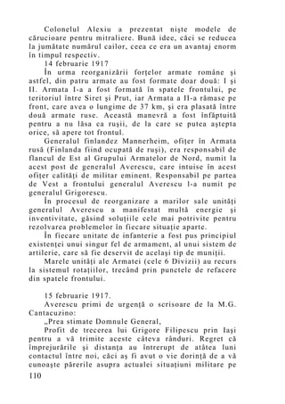 Colonelul Alexiu a prezentat nişte modele de
cărucioare pentru mitraliere. Bună idee, căci se reducea
la jumătate numărul cailor, ceea ce era un avantaj enorm
în timpul respectiv.
     14 februarie 1917
     În urma reorganizării forţelor armate române şi
astfel, din patru armate au fost formate doar două: I şi
II. Armata I-a a fost formată în spatele frontului, pe
teritoriul între Siret şi Prut, iar Armata a II-a rămase pe
front, care avea o lungime de 37 km, şi era plasată între
două armate ruse. Această manevră a fost înfăptuită
pentru a nu lăsa ca ruşii, de la care se putea aştepta
orice, să apere tot frontul.
     Generalul finlandez Mannerheim, ofiţer în Armata
rusă (Finlanda fiind ocupată de ruşi), era responsabil de
flancul de Est al Grupului Armatelor de Nord, numit la
acest post de generalul Averescu, care intuise în acest
ofiţer calităţi de militar eminent. Responsabil pe partea
de Vest a frontului generalul Averescu l-a numit pe
generalul Grigorescu.
     În procesul de reorganizare a marilor sale unităţi
generalul Averescu a manifestat multă energie şi
inventivitate, găsind soluţiile cele mai potrivite pentru
rezolvarea problemelor în fiecare situaţie aparte.
     În fiecare unitate de infanterie a fost pus principiul
existenţei unui singur fel de armament, al unui sistem de
artilerie, care să fie deservit de acelaşi tip de muniţii.
     Marele unităţi ale Armatei (cele 6 Divizii) au recurs
la sistemul rotaţiilor, trecând prin punctele de refacere
din spatele frontului.

    15 februarie 1917.
    Averescu primi de urgenţă o scrisoare de la M.G.
Cantacuzino:
    „Prea stimate Domnule General,
    Profit de trecerea lui Grigore Filipescu prin Iaşi
pentru a vă trimite aceste câteva rânduri. Regret că
împrejurările şi distanţa au întrerupt de atâtea luni
contactul între noi, căci aş fi avut o vie dorinţă de a vă
cunoaşte părerile asupra actualei situaţiuni militare pe
110
 